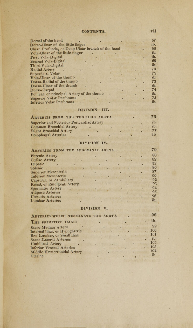 Dorsal of the hand . . . 67 Dorso-Ulnar of the little finger . . ib. Ulnar Profunda, or Deep Ulnar branch of the hand . 68 Vola-Ulnar of the little finger . . . ib. First Vola-Digital . . ib. Second Vola-Digital . . .69 Third Vola-Digital . . . ib. Radial Artery . . .70 Superficial Volar . • .72 Vola-Ulnar of the thumb . . . ib. Dorso-Radial of the thumb . . .73 Dorso-Ulnar of the thumb . . ib. Dnrso-Carpal . . .74 Pollicar, or principal Artery of the thumb . . ib. Superior Volar Perforants . . .75 Inferior Volar Perforants . . . ib. DIVISION III. Arteries from the thoracic aorta . 76 Superior and Posterior Pericardiac Artery . . ib. Common Bronchial Artery ib. Right Bronchial Artery . . .77 CEsophagal Arteries ib DIVISION IV. Arteries from the abdominal aorta . 79 Phrenic Artery . . . .80 Coeliac Artery . . .82 Hepatic . . . .83 Splenic • • 86 Superior Mesenteric . . .87 Inferior Mesenteric . 90 Capsular, or Atrabiliary . . .92 Renal, or Emulgent Artery . . 93 Spermatic Artery . . . . 94 Adipose Arteries . . 95 Ureteric Arteries . • .96 Lumbar Arteries . . . ib. DIVISION V. Arteries which terminate the aorta . 98 The primitive iliacs . . . ib. Sacro-Median Artery • 99 Internal Iliac, or Hypogastric . 100 Ileo-Lumbar, or Small Iliac . . • 101 Sacro-Lateral Arteries . . . ib. Umbilical Artery ... • 102 Inferior Vesecal Arteries • • • 10° Middle Hemorrhoidal Artery . • l04 Uterine . • . . ib.