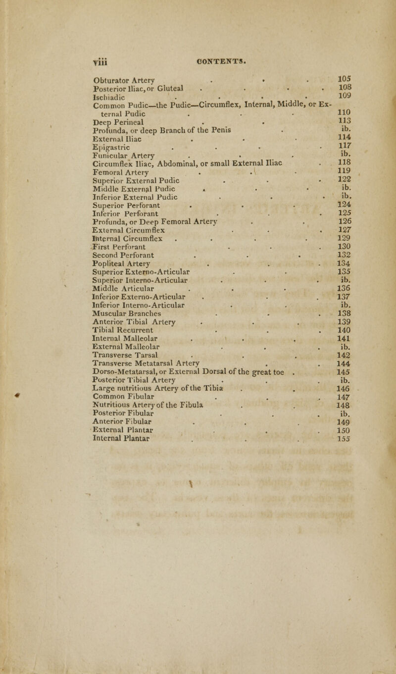 Ylll Obturator Artery . • Posterior Iliac, or Gluteal . . • Ischiadic • • • Common Pudic—the Pudic—Circumflex, Internal, Middle, or Ex- ternal Pudic Deep Perineal Profunda, or deep Branch of the Penis External Iliac Epigastric Funicular Artery Circumflex Iliac, Abdominal, or small External Iliac Femoral Artery Superior External Pudic Middle External Pudic « Inferior External Pudic Superior Perforant Inferior Perforant Profunda, or Deep Femoral Artery External Circumflex Internal Circumflex ... First Perforant Second Perforant Popliteal Artery Superior Externo-Articular Superior Interno-Articular Middle Articular Inferior Externo-Articular Inferior Interno-Articular Muscular Branches Anterior Tibial Artery Tibial Recurrent Internal Malleolar External Malleolar Transverse Tarsal Transverse Metatarsal Artery Dorso-Metatarsal, or External Dorsal of the great toe . Posterior Tibial Artery Large nutritious Artery of the Tibia Common Fibular Nutritious Artery of the Fibula Posterior Fibular Anterior Fibular External Plantar Internal Plantar 105 108 109 110 113 ib. 114 117 ib. 118 119 122 ib. ib. 124 125 126 127 129 130 132 134 135 ib. 136 137 ib. 138 139 140 141 ib. 142 144 145 ib. 146 147 148 ib. 149 150 155