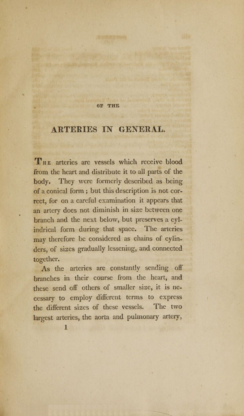 OF THE ARTERIES IN GENERAL. The arteries are vessels which receive blood from the heart and distribute it to all parts of the body. They were formerly described as being of a conical form ; but this description is not cor- rect, for on a careful examination it appears that an artery does not diminish in size between one branch and the next below, but preserves a cyl- indrical form during that space. The arteries may therefore be considered as chains of cylin- ders, of sizes gradually lessening, and connected together. As the arteries are constantly sending off branches in their course from the heart, and these send off others of smaller size, it is ne- cessary to employ different terms to express the different sizes of these vessels. The two largest arteries, the aorta and pulmonary artery, 1