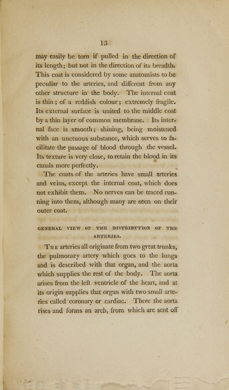 may easily be torn if pulled in the direction of its length; but not in the direction of its breadth. This coat is considered by some anatomists to be peculiar to the arteries, and different from any other structure in the body. The internal coat is thin ; of a reddish colour; extremely fragile. Its external surface is united to the middle coat by a thin layer of common membrane. Its inter- nal face is smooth; shining, being moistened with an unctuous substance, which serves to fa- cilitate the passage of blood through the vessel. Its texture is very close, to retain the blood in its canals more perfectly. The coats of the arteries have small arteries and veins, except the internal coat, which does not exhibit them. No nerves can be traced run- ning into them, although many are seen on their outer coat. GENERAL VIEW OF THE DISTRIBUTION OF THE ARTERIES. The arteries all originate from two great trunks, the pulmonary artery which goes to the lungs and is described with that organ, and the aorta which supplies the rest of the body. The aorta arises from the left ventricle of the heart, and at its origin supplies that organ with two small arte- ries called coronary or cardiac. There the aorta rises and forms an arch, from which are sent off