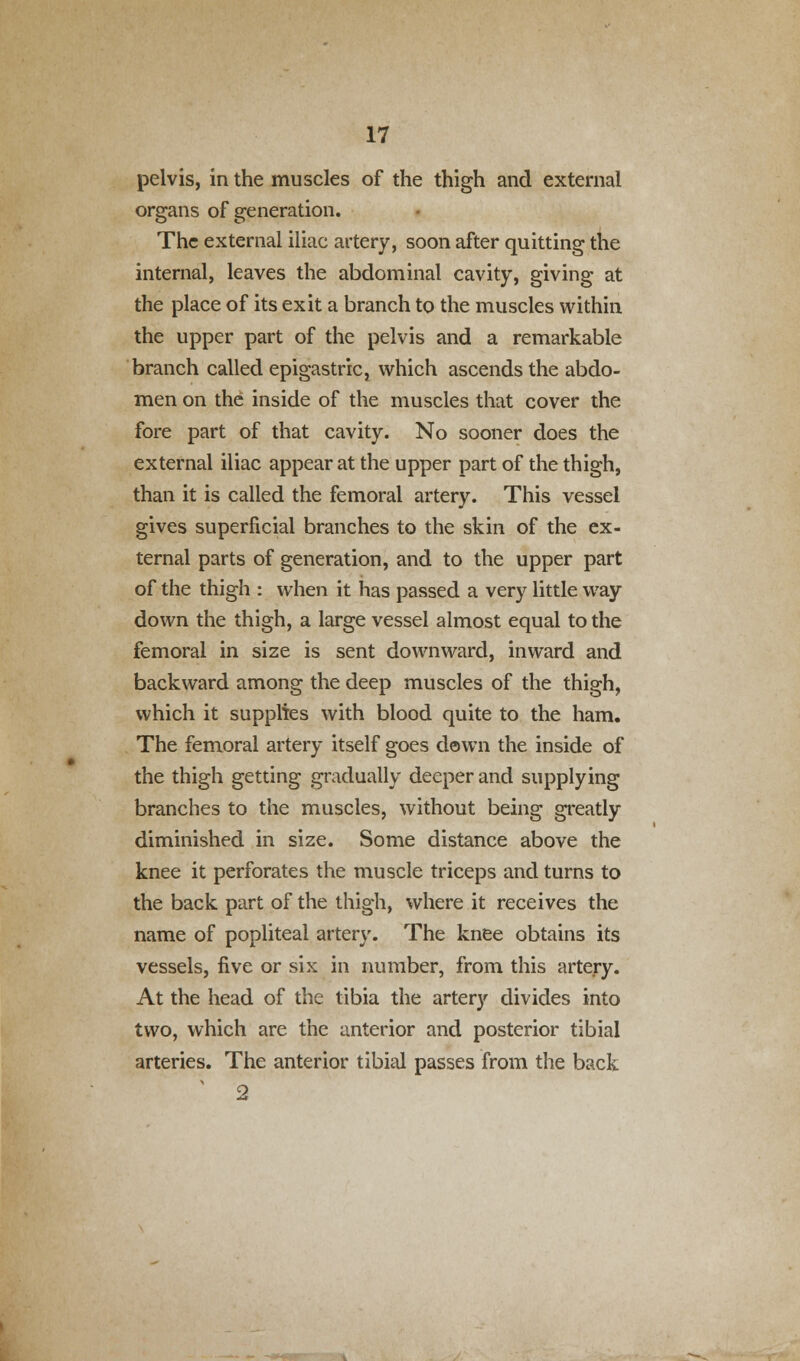 pelvis, in the muscles of the thigh and external organs of generation. The external iliac artery, soon after quitting the internal, leaves the abdominal cavity, giving at the place of its exit a branch to the muscles within the upper part of the pelvis and a remarkable branch called epigastric, which ascends the abdo- men on the inside of the muscles that cover the fore part of that cavity. No sooner does the external iliac appear at the upper part of the thigh, than it is called the femoral artery. This vessel gives superficial branches to the skin of the ex- ternal parts of generation, and to the upper part of the thigh : when it has passed a very little way down the thigh, a large vessel almost equal to the femoral in size is sent downward, inward and backward among the deep muscles of the thigh, which it supplies with blood quite to the ham. The femoral artery itself goes dawn the inside of the thigh getting gradually deeper and supplying branches to the muscles, without being greatly diminished in size. Some distance above the knee it perforates the muscle triceps and turns to the back part of the thigh, where it receives the name of popliteal artery. The knee obtains its vessels, five or six in number, from this artery. At the head of the tibia the artery divides into two, which are the anterior and posterior tibial arteries. The anterior tibial passes from the back 2