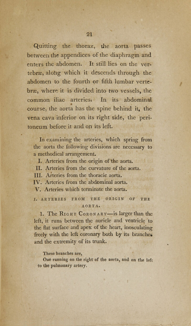Quitting the thorax, the aorta passes between the appendices of the diaphragm and enters the abdomen. It still lies on the ver- tebrae, along which it descends through the abdomen to the fourth or fifth lumbar verte- bras, where it is divided into two vessels, the common iliac arteriesi In its abdominal course, the aorta has the spine behind it, the vena cava inferior on its right side, the peri- toneum before it and on its left. In examining the arteries, which spring from the aorta the following divisions are necessary to a methodical arrangement. I. Arteries from the origin of the aorta. II. Arteries from the curvature of the aorta. III. Arteries from the thoracic aorta. IV. Arteries from the abdominal aorta. V. Arteries which terminate the aorta. I. ARTERIES FROM THE ORIGIN OF THE AORTA. 1. The Right Coronary—is larger than the left, it runs between the auricle and ventricle to the flat surface and apex of the heart, inosculating freely with the left coronary both by its branches and the extremity of its trunk. These branches are, One running on the right of the aorta, and on the left to the pulmonary artery.