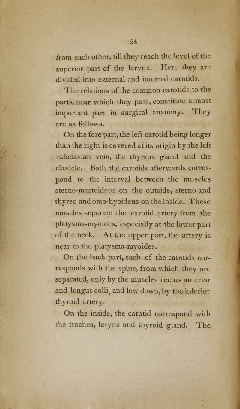 from each other, till they reach the level of the superior part of the larynx. Here they are divided into external and internal carotids. The relations of the common carotids to the parts, near which they pass, constitute a most important part in surgical anatomy. They are as follows. On the fore part, the left carotid being longer than the right is covered at its origin by the left subclavian vein, the thymus gland and the clavicle. Both the carotids afterwards corres- pond to the interval between the muscles sterno-mastoideus on the outside, sterno and thyreo and omo-hyoideus on the inside. These muscles separate the carotid artery from the platysma-myoides, especially at the lower part of the neck. At the upper part, the artery is near to the platysma-myoides. On the back part, each of the carotids cor- responds with the spine, from which they are separated, only by the muscles rectus anterior and longus colli, and low down, by the inferior thyroid artery. On the inside, the carotid correspond with the trachea5 larynx and thyroid gland. The