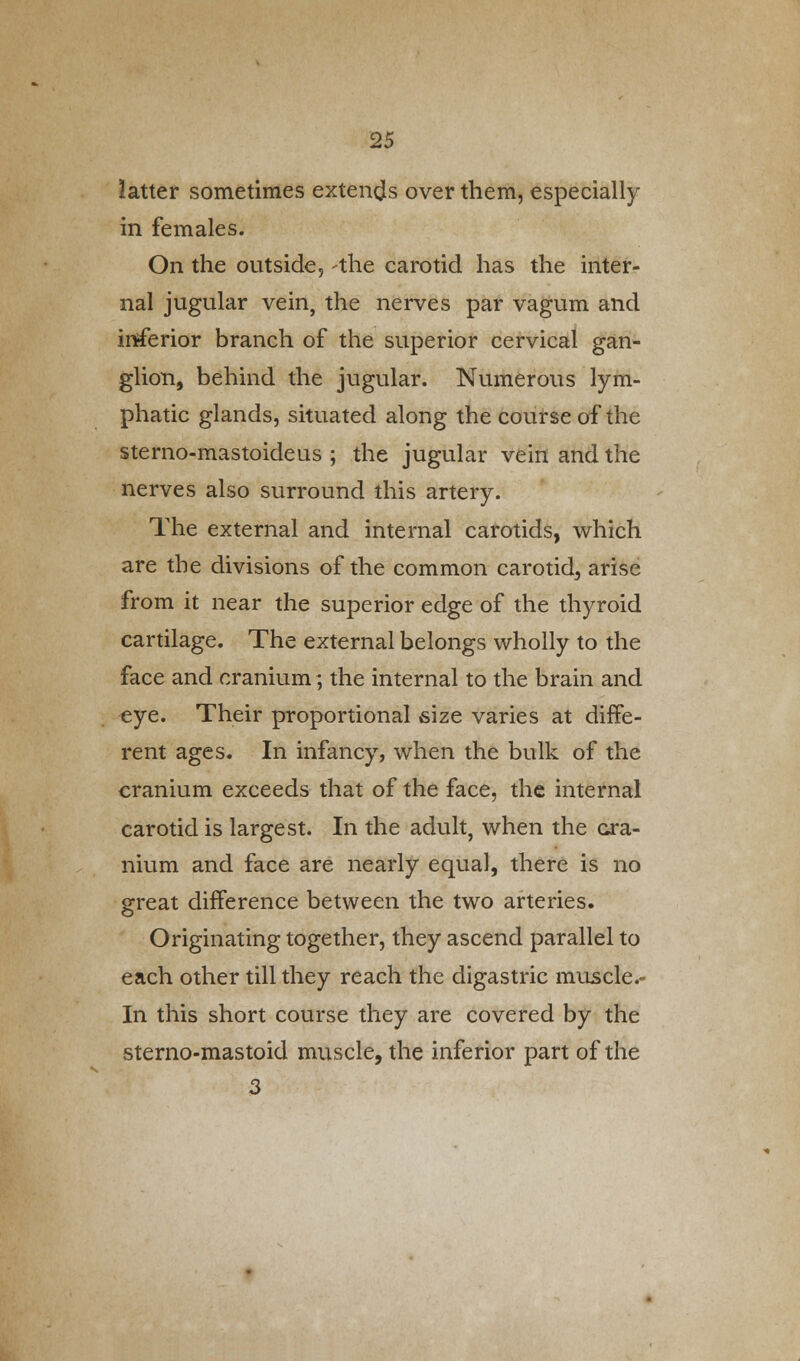 latter sometimes extends over them, especially in females. On the outside, -the carotid has the inter- nal jugular vein, the nerves par vagum and inferior branch of the superior cervical gan- glion, behind the jugular. Numerous lym- phatic glands, situated along the course of the sterno-mastoideus ; the jugular vein and the nerves also surround this artery. The external and internal carotids, which are the divisions of the common carotid, arise from it near the superior edge of the thyroid cartilage. The external belongs wholly to the face and cranium; the internal to the brain and eye. Their proportional size varies at diffe- rent ages. In infancy, when the bulk of the cranium exceeds that of the face, the internal carotid is largest. In the adult, when the cra- nium and face are nearly equal, there is no great difference between the two arteries. Originating together, they ascend parallel to each other till they reach the digastric muscle.- In this short course they are covered by the sterno-mastoid muscle, the inferior part of the 3