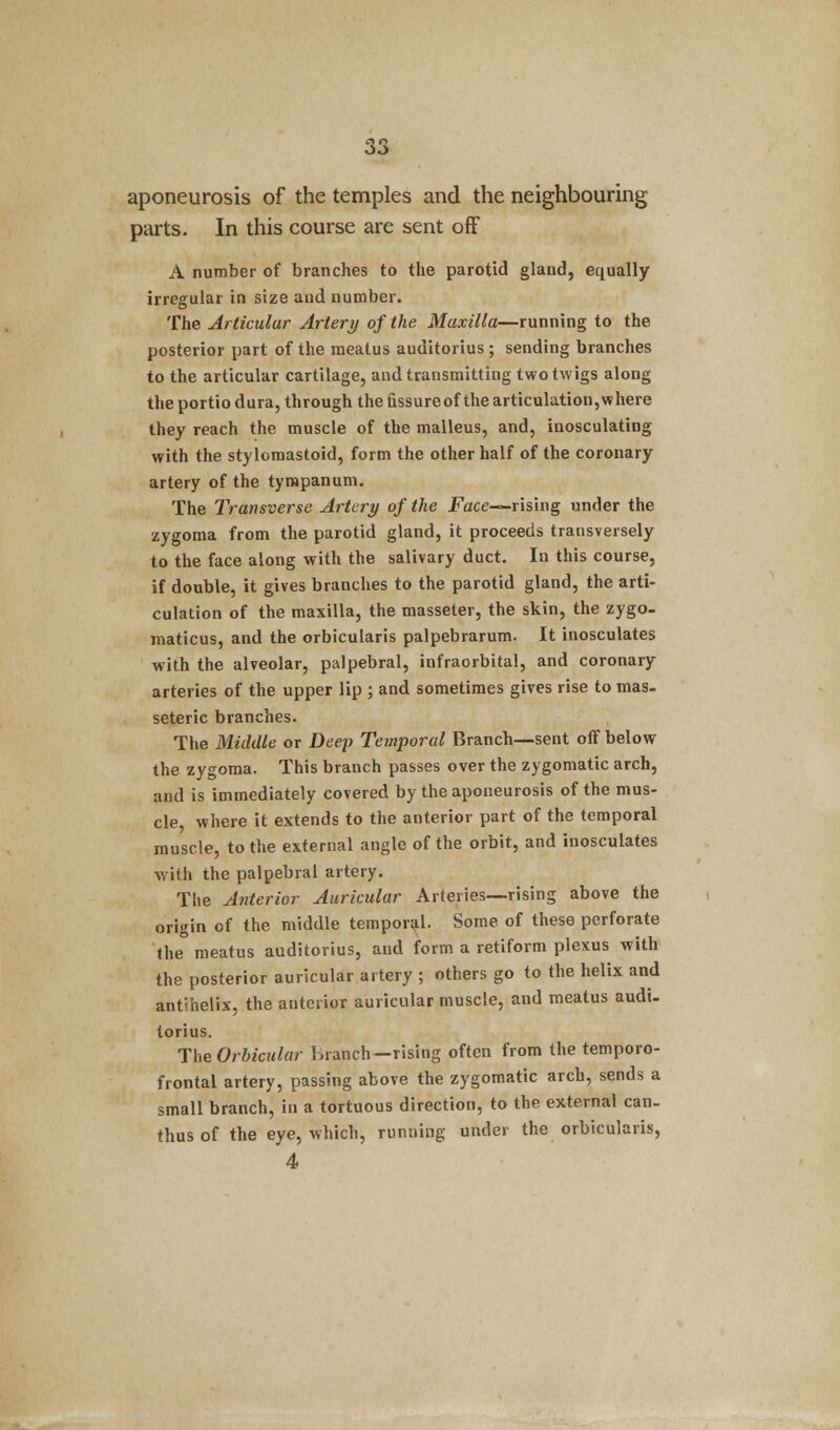 aponeurosis of the temples and the neighbouring parts. In this course are sent off A number of branches to the parotid gland, equally irregular in size and number. The Articular Artery of the Maxilla—running to the posterior part of the meatus auditorius ; sending branches to the articular cartilage, and transmitting two twigs along the portio dura, through the fissure of the articulation, where they reach the muscle of the malleus, and, inosculating with the stylomastoid, form the other half of the coronary artery of the tympanum. The Transverse Artery of the Face-*rising under the zygoma from the parotid gland, it proceeds transversely to the face along with the salivary duct. In this course, if double, it gives branches to the parotid gland, the arti- culation of the maxilla, the masseter, the skin, the zygo- matics, and the orbicularis palpebrarum. It inosculates with the alveolar, palpebral, infraorbital, and coronary arteries of the upper lip ; and sometimes gives rise to mas. seteric branches. The Middle or Deep Temporal Branch—sent off below the zygoma. This branch passes over the zygomatic arch, and is immediately covered by the aponeurosis of the mus- cle, where it extends to the anterior part of the temporal muscle, to the external angle of the orbit, and inosculates with the palpebral artery. The Anterior Auricular Arteries—rising above the origin of the middle temporal. Some of these perforate the meatus auditorius, and form a retiform plexus with the posterior auricular artery ; others go to the helix and antVhelix, the anterior auricular muscle, and meatus audi. torius. The Orbicular branch-rising often from the temporo- frontal artery, passing above the zygomatic arch, sends a small branch, in a tortuous direction, to the external can. thus of the eye, which, running under the orbicularis, 4
