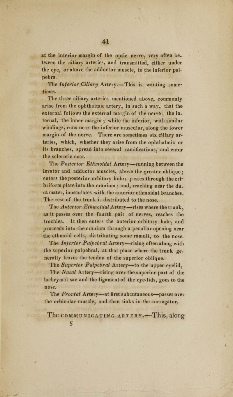 at the interior margin of the optic nerve, very often be. tween the ciliary arteries, and transmitted, either under the eye, or above the adductor muscle, to the inferior pal- pebra. The Inferior Ciliary Artery.—This is wanting some- times. The three ciliary arteries mentioned above, commonly arise from the ophthalmic artery, in such a way, that the external follows the external margin of the nerve ; the in. ternal, the inner margin ; while the inferior, with similar windings, runs near the inferior muscular, along the lower margin of the nerve. There are sometimes six ciliary ar- teries, which, whether they arise from the ophthalmic or its branches, spread into several ramifications, and enter the sclerotic coat. The Posterior Ethmoidal Artery—running between the levator and adductor muscles, above the greater oblique; enters the posterior orbitary hole; passes through the cri- briform plate into the cranium ; and, reaching near the du- ra mater, inosculates with the anterior ethmoidal branches. The rest of the trunk is distributed to the nose. The Anterior Ethmoidal Artery—rises where the trunk, as it passes over the fourth pair of nerves, reaches the trochlea. It then enters the anterior orbitary hole, and proceeds into the cranium through a peculiar opening near the ethmoid cells, distributing some ramuli, to the nose. The Inferior Palpebral Artery—rising often along with the superior palpebral, at that place where the trunk ge- nerally leaves the tendon of the superior oblique. The Superior Palpebral Artery—to the upper eyelid, The Nasal Artery—rising over the superior part of the lachrymal sac and the ligament of the eye-lids, goes to the nose. The Frontal Artery—at first subcutaneous—passes over the orbicular muscle, and then sinks in the corrugator. The communicating arterx«—-This, along 5