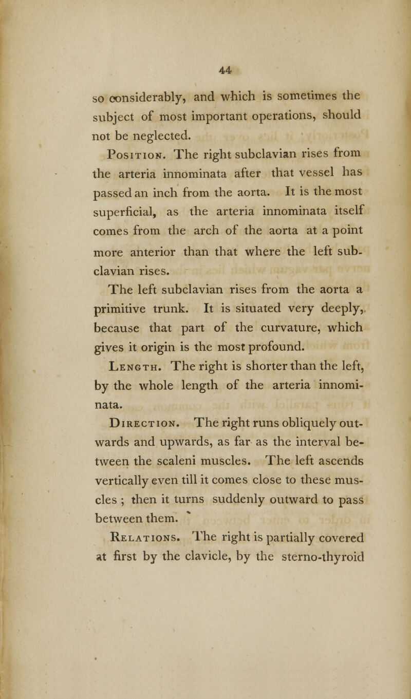 so considerably, and which is sometimes the subject of most important operations, should not be neglected. Position. The right subclavian rises from the arteria innominata after that vessel has passed an inch from the aorta. It is the most superficial, as the arteria innominata itself comes from the arch of the aorta at a point more anterior than that where the left sub- clavian rises. The left subclavian rises from the aorta a primitive trunk. It is situated very deeply, because that part of the curvature, which gives it origin is the most profound. Length. The right is shorter than the left, by the whole length of the arteria innomi- nata. Direction. The right runs obliquely out- wards and upwards, as far as the interval be- tween the scaleni muscles. The left ascends vertically even till it comes close to these mus- cles ; then it turns suddenly outward to pass between them. Relations. The right is partially covered at first by the clavicle, by the sterno-thyroid