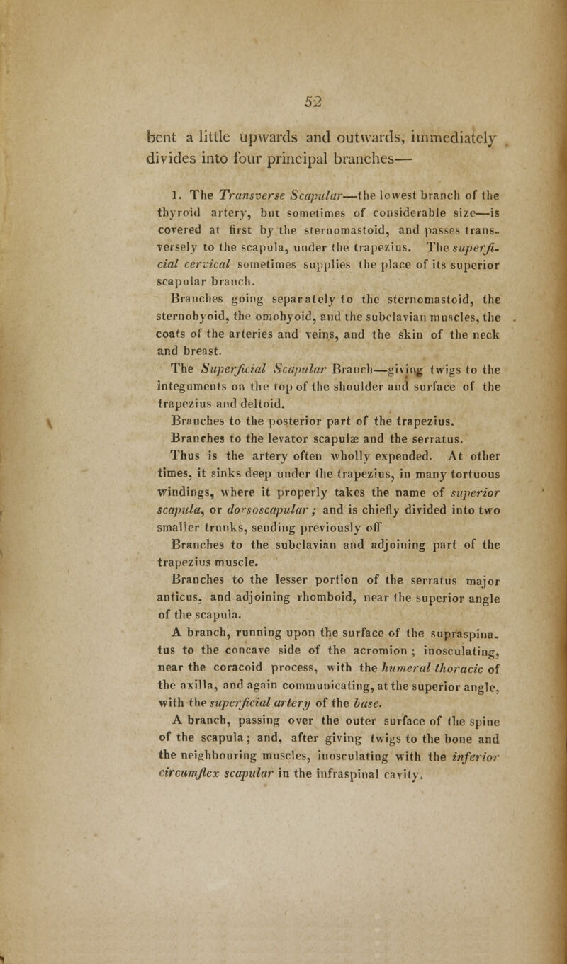 bent a little upwards and outwards, immediately divides into four principal branches— 1. The Transverse Scapular—(he lowest branch of the thyroid artery, bin sometimes of considerable size—is covered at first by the sieruomastoid, and passes trans- Tersely to the scapula, under the trapezius. The superfi- cial cervical sometimes supplies the place of its superior scapular branch. Branches going separately to the sternomastoid, the sternohyoid, the omohyoid, and the subclavian muscles, the coats of the arteries and veins, and the skin of the neck and breast. The Superficial Scapular Branch—giving twigs to the integuments on the top of the shoulder and surface of the trapezius and deltoid. Branches to the posterior part of the trapezius. Branches to the levator scapula? and the serratus. Thus is the artery often wholly expended. At other times, it sinks deep under the trapezius, in many tortuous windings, where it properly takes the name of superior scapula, or dorsoscapular ; and is chiefly divided into two smaller trunks, sending previously off Branches to the subclavian and adjoining part of the trapezius muscle. Branches to the lesser portion of the serratus major anticus, and adjoining rhomboid, near the superior angle of the scapula. A branch, running upon the surface of the supraspina. tus to the concave side of the acromion ; inosculating, near the coracoid process, with the humeral thoracic of the axilla, and again communicating, at the superior angle, with the superficial artery of the base. A branch, passing over the outer surface of the spine of the scapula; and, after giving twigs to the bone and the neighbouring muscles, inosculating with the inferior circumflex scapular in the infraspinal cavity.