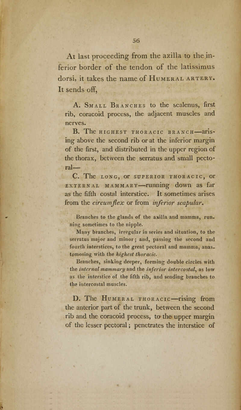 At last proceeding from the axilla to the in- ferior border of the tendon of the latissimus dorsi, it takes the name of Humeral artery. It sends off, A. Small Branches to the scalenus, first rib, coracoid process, the adjacent muscles and nerves. B. The highest thoracic branch—aris- ing above the second rib or at the inferior margin of the first, and distributed in the upper region of the thorax, between the serratus and small pecto- ral— C. The long, or superior thoracic, or external mammary—running down as far as the fifth costal interstice. It sometimes arises from the circumflex or from inferior scapular. Branches to the glands of the axilla and mamma, run. ning sometimes to the nipple. Many branches, irregular in series and situation, to the serratus major and minor; and, passing the second and fourth interstices, to the great pectoral and mamma, anas, tomosing with the highest thoracic. Branches, sinking deeper, forming double circles with the internal mammary and the inferior intercostal, as low as the interstice of the fifth rib, and sending branches to the intercostal muscles. D. The Humeral thoracic—rising from the anterior part of the trunk, between the second rib and the coracoid process, to the upper margin of the lesser pectoral; penetrates the interstice of