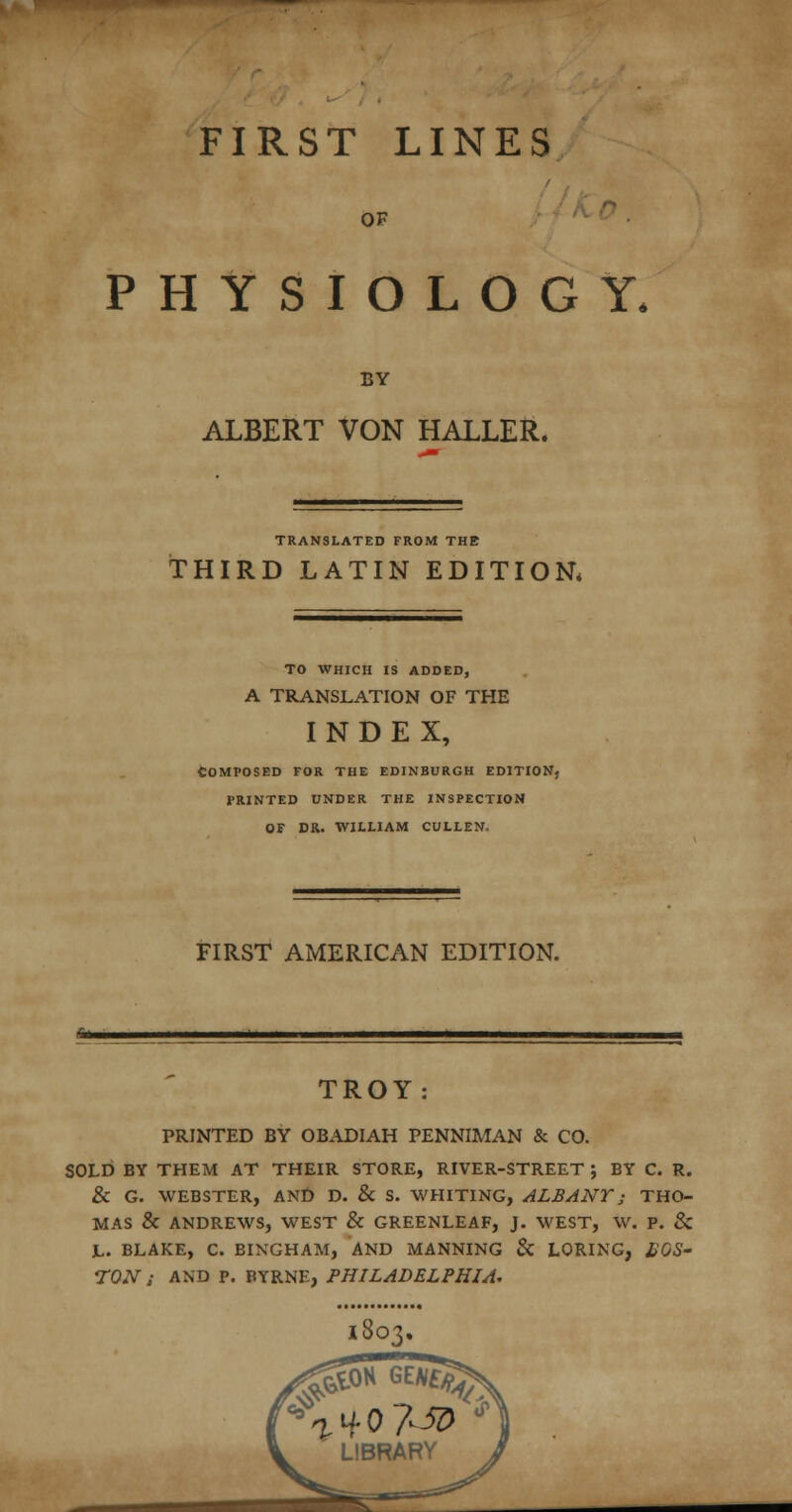 OF PHYSIOLOGY. BY ALBERT VON HALLER. TRANSLATED FROM THE THIRD LATIN EDITION. TO WHICH IS ADDED, A TRANSLATION OF THE INDEX, Composed for the Edinburgh edition, i'rinted under the inspection of dr. william cullen. FIRST AMERICAN EDITION. TROY: PRINTED BY OBADIAH PENNIMAN & CO. SOLD BY THEM AT THEIR STORE, RIVER-STREET ; BY C. R. & G. WEBSTER, AND D. & S. WHITING, ALBANY; THO- MAS & ANDREWS, WEST & GREENLEAF, J. WEST, W. P. & JL. BLAKE, C. BINGHAM, AND MANNING & LORING, BOS' TON ; AND P. BYRNE, PHILADELPHIA.