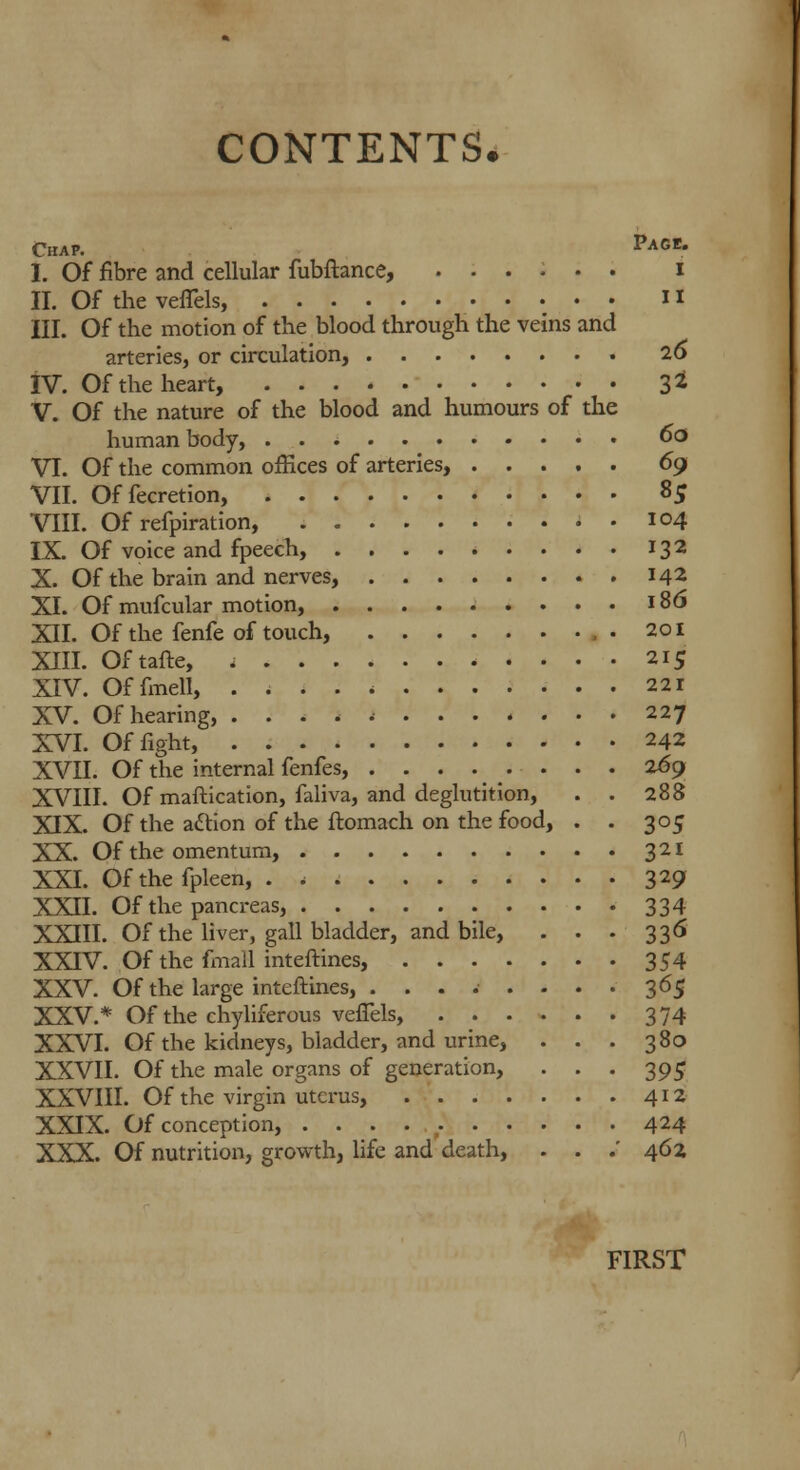 Chap. Page. I. Of fibre and cellular fubftance, ...... i II. Of the veflels, 11 III. Of the motion of the blood through the veins and arteries, or circulation, 2o IV. Of the heart, 3* V. Of the nature of the blood and humours of the human body, 60 VI. Of the common offices of arteries, 69 VII. Offecretion, 85 VIII. Of refpiration, . . 104 IX. Of voice and fpeech, 132 X. Of the brain and nerves, 142 XI. Of mufcular motion, 186 XII. Of the fenfe of touch, .201 XIII. Oftafte, 215 XIV. Offmell, 221 XV. Of hearing, 227 XVI. Of fight, 242 XVII. Of the internal fenfes, 269 XVIII. Of maftication, faliva, and deglutition, . . 288 XIX. Of the a&ion of the ftomach on the food, . . 305 XX. Of the omentum, 321 XXI. Of the fpleen, . * 329 XXII. Of the pancreas, 334 XXIII. Of the liver, gall bladder, and bile, . . . 336 XXIV. Of the fmall inteftines, 354 XXV. Of the large inteftines, . ....... 365 XXV.* Of the chyliferous veffels, 374 XXVI. Of the kidneys, bladder, and urine, . . . 380 XXVII. Of the male organs of generation, . . . 395 XXVIII. Of the virgin uterus, 412 XXIX. Of conception, 424 XXX. Of nutrition, growth, life and death, . . .' 462 FIRST