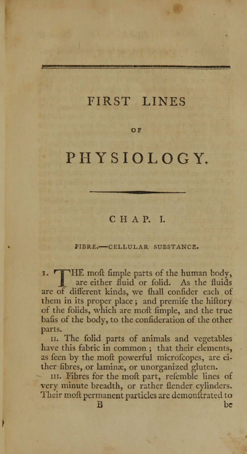 OF PHYSIOLOGY, CHAP. I. FIBRE. CELLULAR SUBSTANCE. i. rTPHE moft fimple parts of the human body, X. are either fluid or folid. As the fluids are of different kinds, we fhall confider each of them in its proper place j and premife the hiftory of the foiids, which are moft fimple, and the true bafis of the body, to the confideration of the other parts. ii. The folid parts of animals and vegetables have this fabric in common ; that their elements, as feen by the moft powerful microfcopes, are ei- ther fibres,.or laminae, or unorganized gluten. in. Fibres for the moft part, refemble lines of very minute breadth, or rather flcnder cylinders. Their moft permanent particles are demonftrated to B be