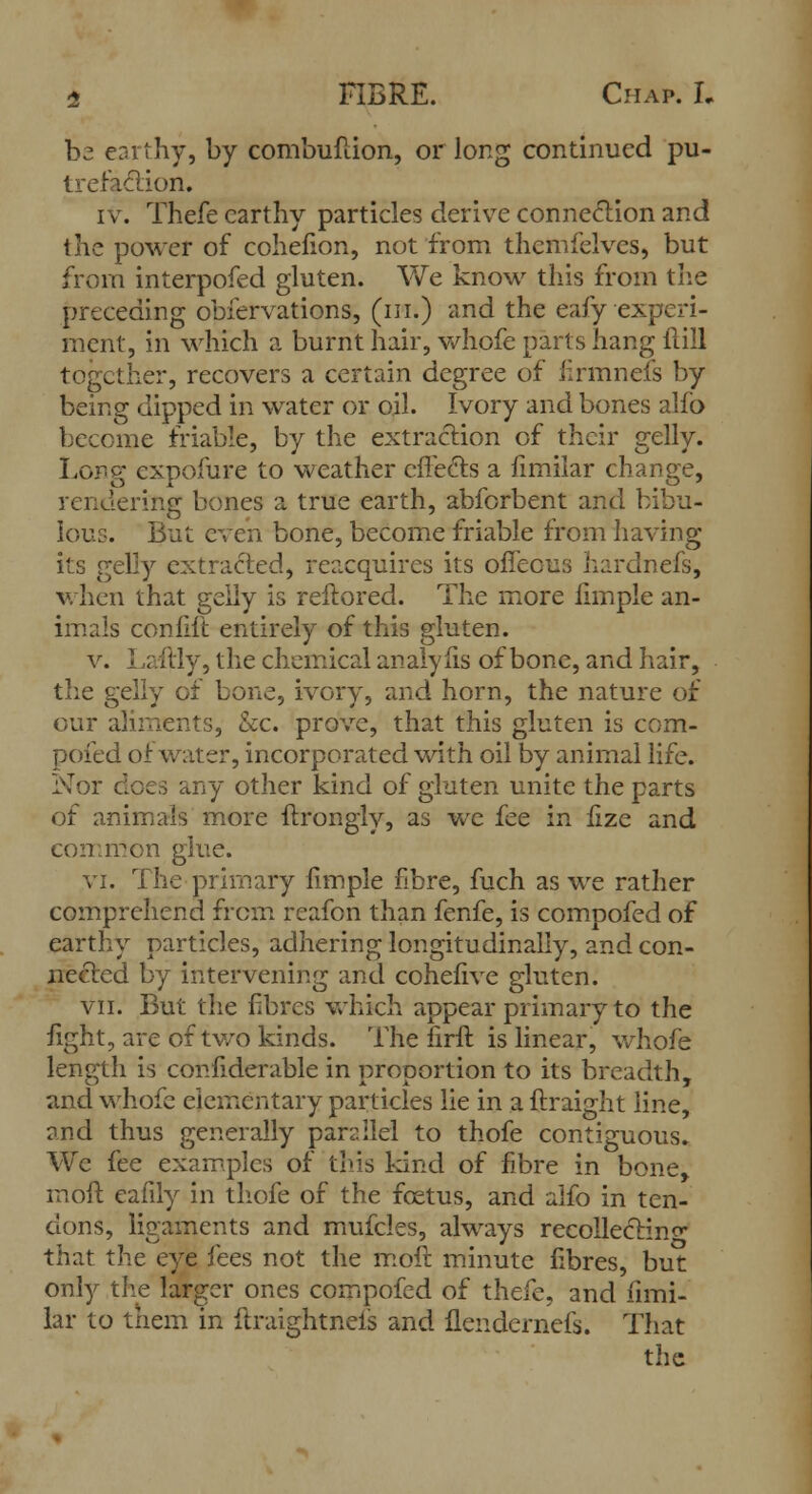 bz earthy, by combuftion, or long continued pu- trefaction. iv. Thefe earthy particles derive connection and the power of cohefion, not from themfelves, but from interpofed gluten. We know this from the preceding obiervations, (in.) and the eafy experi- ment, in which a burnt hair, whofe parts hang Hill together, recovers a certain degree of firmneis by being dipped in water or oil. Ivory and bones alfb become friable, by the extraction of their gelly. Long cxpofure to weather effects a fimilar change, rendering bones a true earth, abforbent and bibu- lous. But even bone, become friable from having its gelly extracted, reacquires its offeous hardnefs, when that gelly is reftored. The more limple an- imals confift entirely of this gluten. v. Laftly, the chemical analy lis of bone, and hair, the gelly of bone, ivory, and horn, the nature of our aliments, &c. prove, that this gluten is com- pofed of water, incorporated with oil by animal life. Nor does any other kind of gluten unite the parts of animals more ftrongly, as we fee in fize and common glue. vi. The primary fimple fibre, fuch as we rather comprehend from reafon than fenfe, is compofed of earthy particles, adhering longitudinally, and con- nected by intervening and cohefive gluten. vii. But the fibres which appear primary to the fight, are of two kinds. The firft is linear, whofe length is confiderable in proportion to its breadth, and whofe elementary particles lie in a ftraight line, and thus generally parallel to thofe contiguous. We fee examples of this kind of fibre in bone, in oft eafily in thofe of the fcetus, and alfo in ten- dons, ligaments and mufcles, always recollecting that the eye fees not the moft minute fibres, but only the larger ones compofed of thefe, and fimi- lar to them in itraightneis and flendernefs. That the