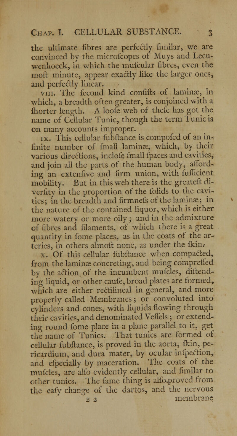 the ultimate fibres are perfectly fimilar, we are convinced by the micrcfcopes of Muys and Lecu- wenhoeck, in which the mufcular fibres, even the moil minute, appear exactly like the larger ones, and perfectly linear. viii. The fecond kind confifts of laminae, in which, a breadth often greater, is conjoined with a fhorter length. A loofe web of thefe has got the name of Cellular Tunic, though the term Tunic is on many accounts improper. ix. This cellular fubftance is compofed of an in- finite number of fmall laminae, which, by their various directions, inclofe fmall fpaces and cavities, and join all the parts of the human body, afford- ing an extenfive and firm union, with fuflicient mobility. But in this web there is the greateft di- verfity in the proportion of the folids to the cavi- ties ; in the breadth and firmnefs of the laminae; in the nature of the contained liquor, which is either more watery or more oily ; and in the admixture of fibres and filaments, of which there is a great quantity in fome places, as in the coats of the ar- teries, in others almoft none, as under the Ikin/ x. Of this cellular fubftance when compacted, from the laminae concreting, and being compreffed by the action of the incumbent mufcles, diftend- ing liquid, or other caufe, broad plates are formed, which are either rectilineal in general, and more properly called Membranes; or convoluted into cylinders and cones, with liquids flowing through their cavities, and denominated Veffels ; or extend- ing round fome place in a plane parallel to it, get tlie name of Tunics. That tunics are formed of cellular fubftance, is proved in the aorta, £kin, pe- ricardium, and dura mater, by ocular infpe&ion, and efpecially by maceration. The coats of the mufcles, are alfo evidently cellular, and fimilar to other tunics. The fame thing is aifo.proved from the eafy change of the dartos, and the nervous b 2 membrane
