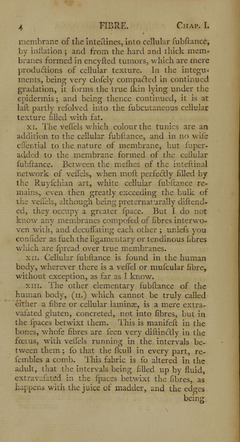 membrane of the inteftines, into cellular fubftance, by inflation ; and from the hard and thick mem- branes formed in encyfted tumors, which arc mere productions of cellular texture. In the integu- ments, being very clofely compacted in continued gradation, it forms the true fkin lying under the epidermis ; and being thence continued, it is at laft partly refolved into the fubcutaneous cellular texture filled with fat. xi. The veffels which colour the tunics are an addition to the cellular fubftance, and in no wife cfl'ential to the nature of membrane, but fuper- added to the membrane formed of the cellular fubftance. Between the mefhes of the inteftinal network of veffels, when moft perfectly filled by the Ruyfchian art, white cellular fubftance re- mains, even then greatly exceeding the bulk of the veffels, although being preternaturally diftend- ed, they occupy a greater fpace. But I do not know any membranes compofed of fibres interwo- ven with, and decuffating each other ; uniefs you confider as fuch the ligamentary or tendinous fibres which are fpread over true membranes. xii. Cellular fubftance is found in the human body, wherever there is a veffel or mufcular fibre, without exception, as far as I know. xiii. The other elementary fubftance of the human body, (n.) which cannot be truly called either a fibre or cellular laminae, is a mere extra- vafated gluten, concreted, not into fibres, but in the fpaces betwixt them. This is manifeft in the bones, whofe fibres are feen very diftinclly in the foetus, with veffels running in the intervals be- tween them; fo that the fkull in every part, re- fembles a comb. This fabric is fo altered in the adult, that the intervals being filled up by fluid, extravafated in the fpaces betwixt the fibres, as happens with the juice of madder, and the edges being