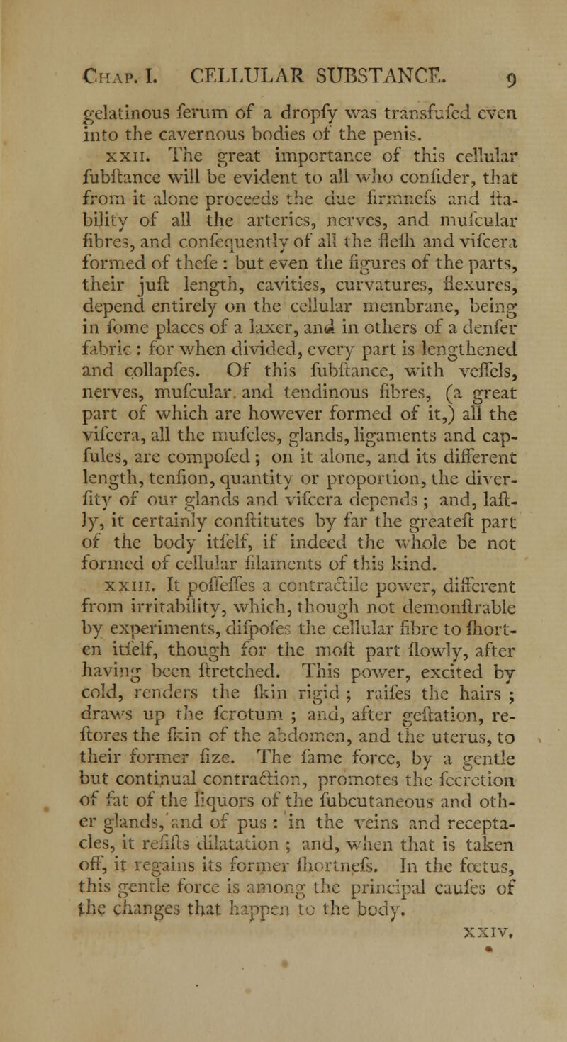gelatinous ferum of a dropfy was transfufed even into the cavernous bodies of the penis. xxii. The great importance of this cellular fubftance will be evident to all who confider, that from it alone proceeds the due firmnefs and lia- bility of all the arteries, nerves, and mufcular fibres, and confequently of all the flefli and vifcera formed of thefe : but even the figures of the parts, their juft length, cavities, curvatures, flexures, depend entirely on the cellular membrane, being in fome places of a laxcr, and in others of a denfer fabric : for when divided, every part is lengthened and collapfes. Of this fubftance, with veffels, nerves, mufcular. and tendinous fibres, (a great part of which are however formed of it,) all the vifcera, all the mufcles, glands, ligaments and cap- fules, are compofed; on it alone, and its different length, tenfion, quantity or proportion, the divcr- fity of our glands and vifcera depends ; and, laft- ]y, it certainly conflitutes by far the greateft part of the body itfelf, if indeed the whole be not formed of cellular filaments of this kind. xxin. It poffeffes a contractile power, different from irritability, which, though not demonflrable by experiments, difpofes the cellular fibre to fhort- en itfelf, though for the moft part flowly, after having been ftretched. This power, excited by cold, renders the lkin rigid ; raifes the hairs ; draws up the fcrotum ; and, after geftation, re- ftores the fkin of the abdomen, and the uterus, to their former fize. The fame force, by a gentle but continual contraction, promotes the fecretion of fat of the liquors of the fubcutaneous and oth- er glands,and of pus : in the veins and recepta- cles, it refills dilatation ; and, when that is taken off, it regains its former fhortnefs. In the fetus, this gentle force is among the principal caufes of the changes that happen to the body. XXIV,
