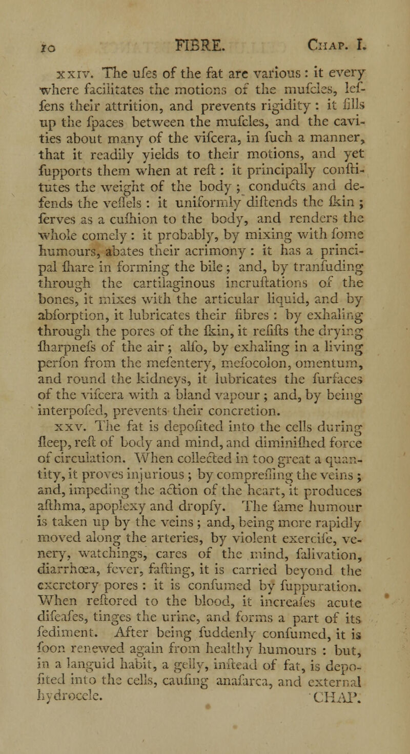 xxiv. The ufes of the fat are various : it every where facilitates the motions of the mufcles, lef- fens their attrition, and prevents rigidity: it fills up the fpaces between the mufcles, and the cavi- ties about many of the vifcera, in fuch a manner, that it readily yields to their motions, and yet fupports them when at reft : it principally consti- tutes the weight of the body ; conducts and de- fends the veflels : it uniformly diflends the fein ; ferves as a cufhion to the body, and renders the whole comely : it probably, by mixing with fome humours, abates their acrimony : it has a princi- pal mare in forming the bile; and, by tranfuding through the cartilaginous incruftations of the bones, it mixes with the articular liquid, and by abforption, it lubricates their fibres : by exhaling through the pores of the fkin, it relifts the drying fharpnefs of the air; alfo, by exhaling in a living perfon from the mefentery, mefocolon, omentum, and round the kidneys, it lubricates the furfaces of the vifcera with a bland vapour ; and, by being interpofcd, prevents their concretion. xxv. The fat is depoftted into the cells during ileep, reft of body and mind, and diminifhed force of circulation. When collected in too great a quan- tity, it proves injurious ; by compremng the veins; and, impeding the action of the heart, it produces afthma, apoplexy and dropfy. The lame humour is taken up by the veins ; and, being more rapidly moved along the arteries, by violent exercife, ve- nery, watchings, cares of the mind, falivation, diarrhoea, fever, fading, it is carried beyond the excretory pores : it is confurned by fuppuration. When reftored to the blood, it increases acute difeafes, tinges the urine, and forms a part of its fediment. After being fuddenly confurned, it is foon renewed again from healthy humours : but, in a languid habit, a gelly, inilead of fat, is depo- fited into the cells, caufing anafarca, and external hydrocele. CHAP: