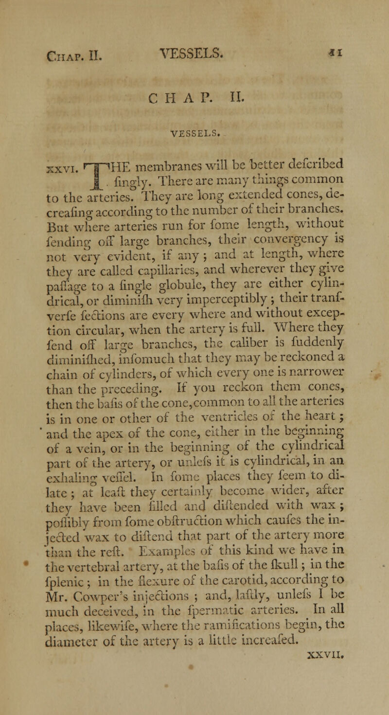 CHAP. II. VESSELS. xxvi. rf^HE membranes will be better defcribed |^. finely. There are many tilings common to the arteries? They are long extended cones, de- creafing according to the number of their branches. But where arteries run for fome length, without fending off large branches, their convergency is not very evident, if any ; and at length, where they are called capillaries, and wherever they give paffage to a fingle globule, they arc either cylin- drical, or diminilh very imperceptibly ; their tranf- verfe fedions are every where and without excep- tion circular, when the artery is full. Where they fend off large branches, the caliber is fuddenly diminimed, infomuch that they may be reckoned a chain of cylinders, of which every one is narrower than the preceding. If you reckon them cones, then the bails of the cone,common to all the arteries is in one or other of the ventricles of the heart; ' and the apex of the cone, either in the beginning of a vein, or in the beginning of the cylindrical part of the artery, or unlefs it is cylindrical, in an exhaling venel. In fome places they feem to di- late ; at lead they certainly become wider, after they have been filled and diflended with wax ; poflibly from fome obftruction which caufes the in- jected wax to diftend that part of the artery more than the reft. Examples of this kind we have in the vertebral artery, at the bafis of the fkull; in the fplenic ; in the flexure of the carotid, according to Mr. Cowper's injections ; and, lafdy, unlefs I be much deceived, in the fpermatic arteries. ^ In all places, likewife, where the ramifications begin, the diameter of the artery is a little increafed. XXVII.