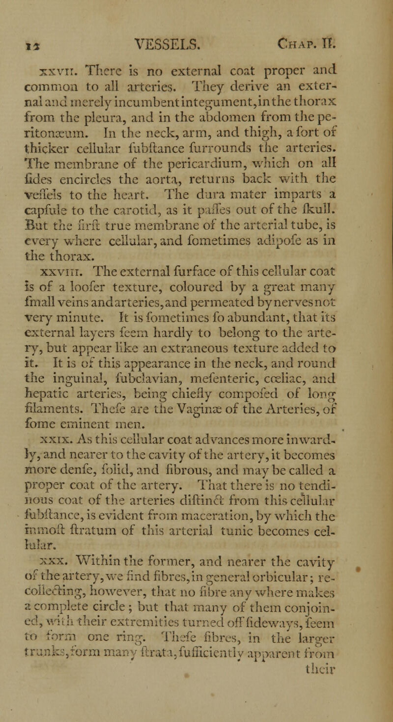xxvri. There is no external coat proper and common to all arteries. They derive an exter- nal and merely incumbentintegument,inthe thorax from the pleura, and in the abdomen from the pe- ritonaeum. In the neck, arm, and thigh, a fort of thicker cellular mbftance furrounds the arteries. The membrane of the pericardium, which on all iides encircles the aorta, returns back with the veilels to the heart. The dura mater imparts a capfule to the carotid, as it panes out of the fkull. But the firft true membrane of the arterial tube, is every where cellular, and fometimes adipofe as in the thorax. xxviir. The external furface of this cellular coat is of a loofer texture, coloured by a great many imall veins and arteries, and permeated by nerves not very minute. It is fometimes fo abundant, that its external layers feem hardly to belong to the arte- ry, but appear like an extraneous texture added to it. It is of this appearance in the neck, and round the inguinal, mbclavian, mefenteric, cceliac, and hepatic arteries, being chiefly compofed of long filaments. Thefe are the Vaginae of the Arteries, of fome eminent men. xxix. As this cellular coat advances more inward- ly, and nearer to the cavity of the artery, it becomes more denfe, folid, and fibrous, and may be called a proper coat of the artery. That there is no tendi- nous coat of the arteries diftincf from this cellular fubilance, is evident from maceration, by which the in moil ftratum of this arterial tunic becomes cel- lular. xxx. Within the former, and nearer the cavity of the artery, we find fibres, in general orbicular; re- collecting, however, that no fibre any where makes a complete circle ; but that many of them conjoin- ed, with their extremities turned offfideways, feem to form one ring. Thefe fibres, in the larger trunk:?,form many Rrat i.fuincicntiy apparent from their