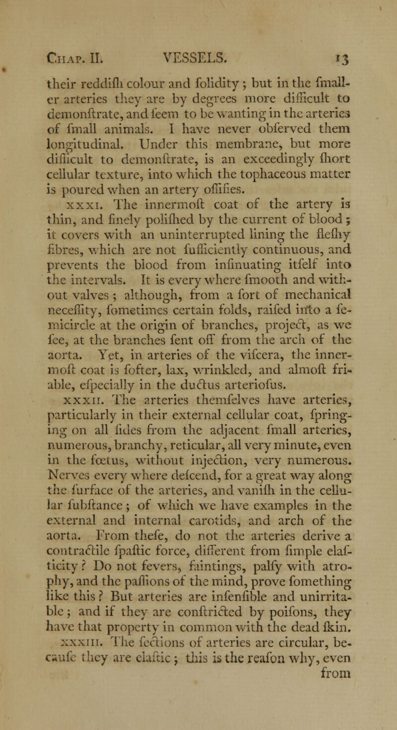 their reddifh colour and folidity ; but in the fmall- er arteries they are by degrees more difficult to demonftrate, and feem to be wanting in the arteries of fmall animals. I have never obferved them longitudinal. Under this membrane, but more diiiicult to demonftrate, is an exceedingly fhort cellular texture, into which the tophaceous matter is poured when an artery oilifies. xxxi. The innermoft coat of the artery is thin, and finely polifhed by the current of blood; it covers with an uninterrupted lining the flefhy fibres, which are not fufhciently continuous, and prevents the blood from iniinuating itfelf into the intervals. It is every where fmooth and with- out valves ; although, from a fort of mechanical necefiity, fometimes certain folds, raifed into a fe- rnicircle at the origin of branches, project, as we fee, at the branches fent off from the arch of the aorta. Yet, in arteries of the vifcera, the inner- moft coat is fofter, lax, wrinkled, and almoft fri- able, efpecially in the ductus arteriofus. xxxii. The arteries themfelves have arteries, particularly in their external cellular coat, fpring- ing on all lides from the adjacent fmall arteries, numerous, branchy, reticular, all very minute, even in the foetus, without injection, very numerous. Nerves every where defcend, for a great way along the furface of the arteries, and vanifh in the cellu- lar fubftance ; of which we have examples in the external and internal carotids, and arch of the aorta. From thefe, do not the arteries derive a contractile fpaftic force, different from fun pie elaf- ticity ? Do not fevers, faintings, palfy with atro- phy, and the paflions of the mind, prove fomething like this ? But arteries are infenfible and unirrita- ble 5 and if they are conftricled by poifons, they have that property in common with the dead fkin. xxxiii. The feclions of arteries are circular, be- caufe they are ciaftic; this is the reafon why, even from