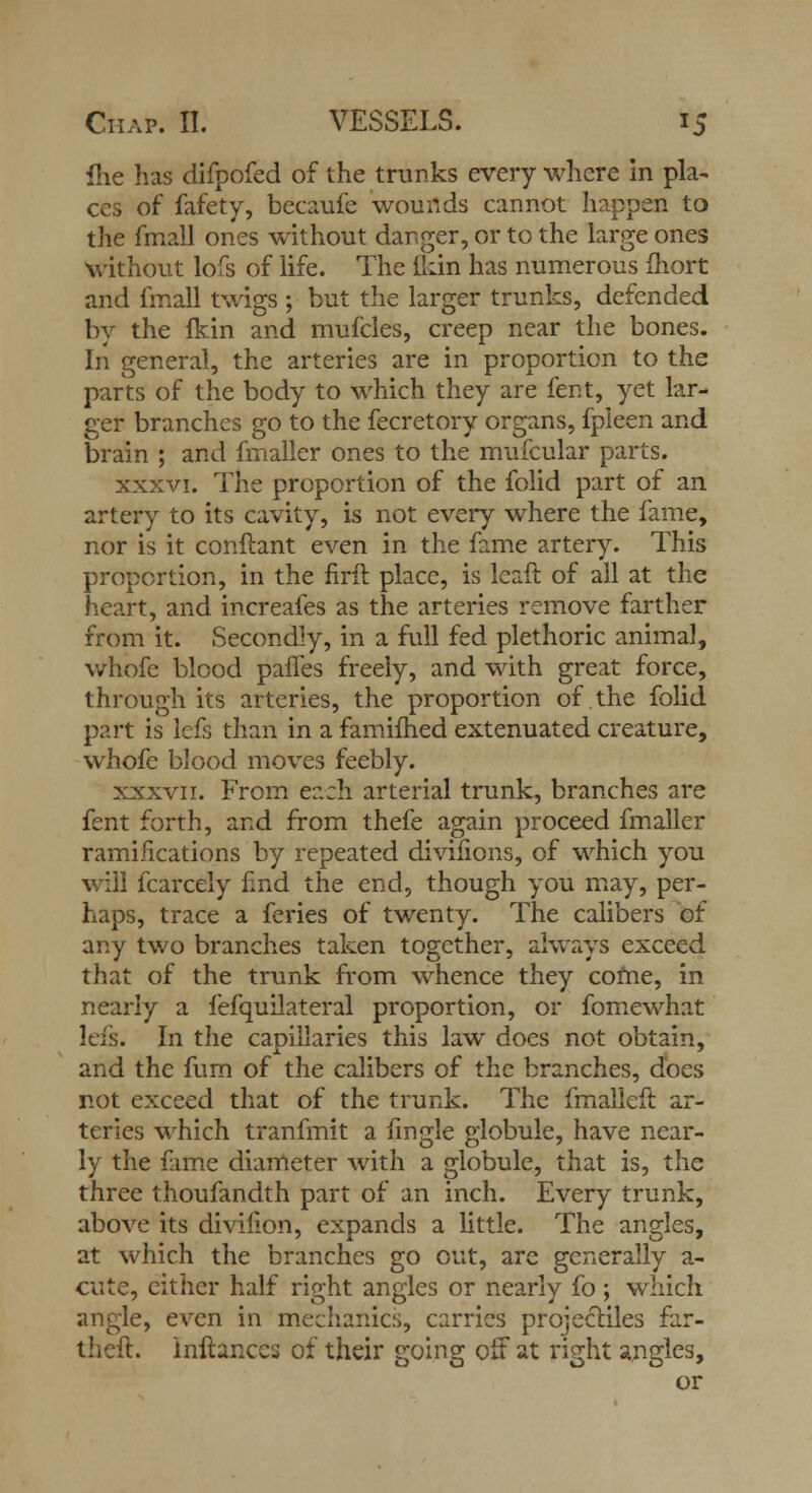 fhe has difpofed of the trunks every where in pla- ces of fafety, becaufe wouflds cannot happen to the fmall ones without danger, or to the large ones without lofs of life. The ikin has numerous fhort and fmall twigs ; but the larger trunks, defended by the fkin and mufcles, creep near the bones. In general, the arteries are in proportion to the parts of the body to which they are fent, yet lar- ger branches go to the fecretory organs, fpleen and brain ; and fmaller ones to the mufcular parts. xxxvi. The proportion of the folid part of an artery to its cavity, is not every where the fame, nor is it conftant even in the fame artery. This proportion, in the firit place, is Icaft of all at the heart, and increafes as the arteries remove farther from it. Secondly, in a full fed plethoric animal, whofe blood pafles freely, and with great force, through its arteries, the proportion of the folid part is lefs than in a famifhed extenuated creature, whofe blood moves feebly. xxxvii. From each arterial trunk, branches are fent forth, and from thefe again proceed fmaller ramifications by repeated divifions, of which you will fcarcely find the end, though you may, per- haps, trace a feries of twenty. The calibers of any two branches taken together, always exceed that of the trunk from whence they come, in nearly a fefquilateral proportion, or fomewhat lefs. In the capillaries this law does not obtain, and the fum of the calibers of the branches, does not exceed that of the trunk. The fmalleft ar- teries which tranfmit a fmgle globule, have near- ly the fame diameter with a globule, that is, the three thoufandth part of an inch. Every trunk, above its divifion, expands a little. The angles, at which the branches go out, are generally a- cute, either half right angles or nearly fo ; which angle, even in mechanics, carries projectiles far- theft, lnftances of their going off at right angles, or