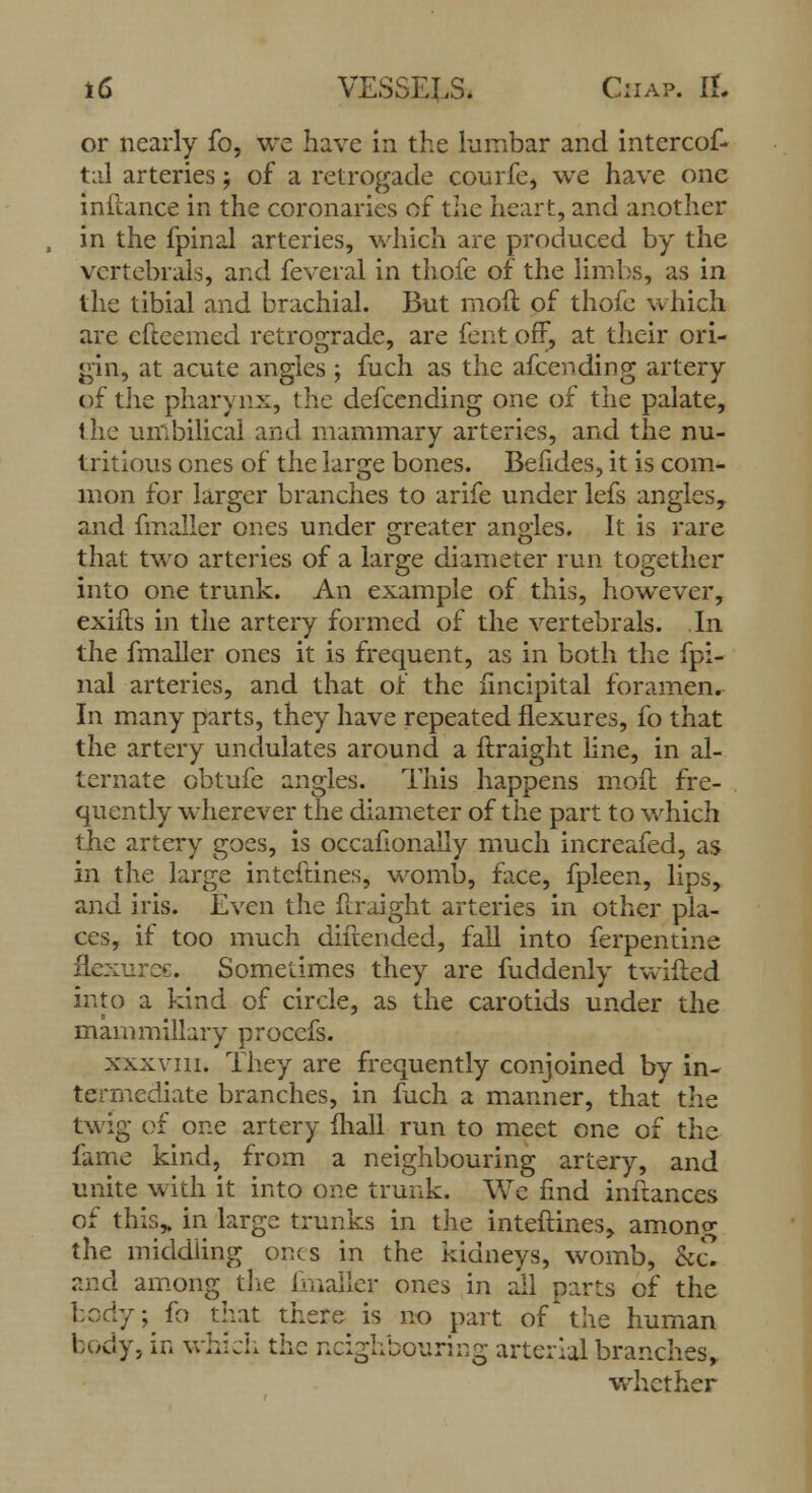 or nearly fo, we have in the kirnbar and intercof- taJ arteries; of a retrogade courfe, we have one inftance in the coronaries of the heart, and another in the fpinal arteries, which are produced by the vertebrals, and feveral in thofe of the limbs, as in the tibial and brachial. But moil of thofe which arc efteemed retrograde, are fent off, at their ori- gin, at acute angles ; fuch as the afcending artery of tlie pharynx, the defcending one of the palate, the umbilical and mammary arteries, and the nu- tritious ones of the large bones. Befides, it is com- mon for larger branches to arife under lefs angles, and finaller ones under greater angles. It is rare that two arteries of a large diameter run together into one trunk. An example of this, however, exifts in the artery formed of the vertebrals. In the fmaller ones it is frequent, as in both the fpi- nal arteries, and that of the lincipital foramen. In many parts, they have repeated flexures, fo that the artery undulates around a ftraight line, in al- ternate obtufe angles. This happens moil fre- quently wherever the diameter of the part to which the artery goes, is occahonaily much increafed, as in the large intcftines, womb, face, fpleen, lips, and iris. Even the ftraight arteries in other pla- ces, if too much diftended, fall into ferpentine flexuree. Sometimes they are fuddenly twifted into a kind of circle, as the carotids under the mammillary procefs. xxxvm. They are frequently conjoined by in- termediate branches, in fuch a manner, that the twig of one artery fhall run to meet one of the fame kind, from a neighbouring artery, and unite with it into one trunk. We find inftances of this, in large trunks in the inteftines, among the middling ones in the kidneys, womb, kZ and among the finaller ones in all parts of the body; fo that there is no part of the human body, in which the neighbouring arterial branches, whether