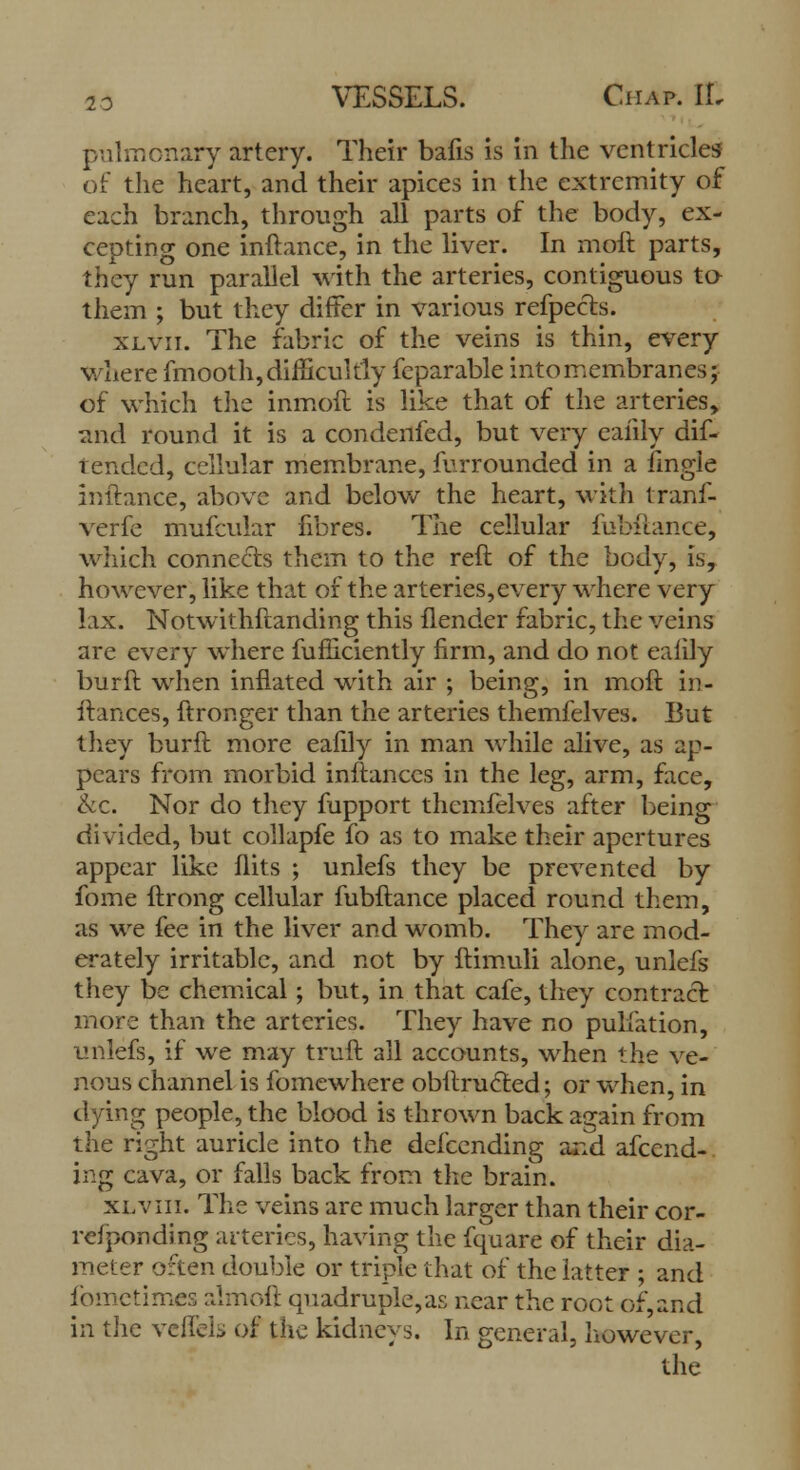 pulmonary artery. Their bafis is in the ventricles of the heart, and their apices in the extremity of each branch, through all parts of the body, ex- cepting one inftance, in the liver. In moft parts, they run parallel with the arteries, contiguous to them ; but they differ in various refpects. xlvii. The fabric of the veins is thin, every where fmooth, difficultly fcparable into membranes; of which the inmoft is like that of the arteries, and round it is a con denied, but very eaiily dif- t ended, cellular membrane, furrounded in a iingie inftance, above and below the heart, with tranf- verfe mufcular fibres. The cellular fubftance, which connects them to the reft of the body, is, however, like that of the arteries,every where very lax. Notwithftanding this flender fabric, the veins are every where fufiiciently firm, and do not eaiily bur ft when inflated with air ; being, in moft in- ftances, ftronger than the arteries themfelves. But they burft more eafily in man while alive, as ap- pears from morbid inftanccs in the leg, arm, face, &c. Nor do they fupport themfelves after being divided, but collapfe fo as to make their apertures appear like flits ; unlefs they be prevented by fome ftrong cellular fubftance placed round them, as we fee in the liver and womb. They are mod- erately irritable, and not by ftimuli alone, unlefs they be chemical; but, in that cafe, they contract more than the arteries. They have no puliation, unlefs, if we may truft all accounts, when the ve- nous channel is fomewhere obitru6led; or when, in dying people, the blood is thrown back again from the right auricle into the defcending and afcend-. ing cava, or falls back from the brain. xl vm. The veins are much larger than their cor- refponding arteries, having the fquare of their dia- meter often double or triple that of the latter ; and fometimes almoft quadruple,as near the root of, and in the vellcl> of the kidneys. In general, however,