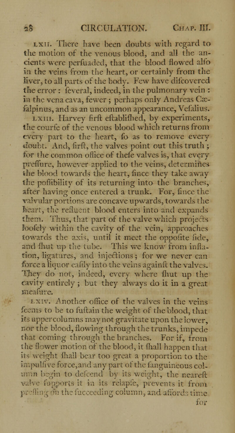 Lxir. There have been doubts with regard to the motion of the venous blood, and all the an- cients were perfuaded, that the blood flowed alfo in the veins from the heart, or certainly from the liver, to all parts of the body. Few have difcovcrcd the error : feveral, indeed, in the pulmonary vein : in the vena cava, fewer ; perhaps only Andreas Csc- falpinus, and as an uncommon appearance, Velalius. lxiii. Harvey firft eftablifhed, by experiments, the courfe of the venous blood which returns from every part to the heart, fo as to remove every doubt. And, firft, the valves point out this truth ; tor the common oflice of thefe valves is, that every prefifurc, however applied to the veins, determines the blood towards the heart, iince they take away the pofiibility of its returning into the branches, after having once entered a trunk. For, fmcc the valvular portions are concave upwards, towards the heart, the refluent blood enters into and expands them. Thus, that part of the valve which projects Joofely within the cavity of the vein, approaches towards the axis, until it meet the oppofite fide, and mut up the tube. This we know from infla- tion, ligatures, and injections; for we never can force a liquor eafily into the veins againft the valves. They do not, indeed, every where fhut up the cavity entirely ; but they always do it in a great ineaflire. i.xiv. Another office of the valves in the veins feems to be to fuftain the weight of the blood, that its upper columns may not gravitate upon the lower, nor the blood, flowing through the trunks, impede that coming through the branches. For if, from the flower motion of the blood, it fhall happen that its weight mail bear too great a proportion to the impulfive force, and any part of the fanguineous col- umn begin to defcend by its weight, the neareft ■ fupports it in its relapfe, prevents it from, pr. :ffing on the Succeeding column, and affords time for