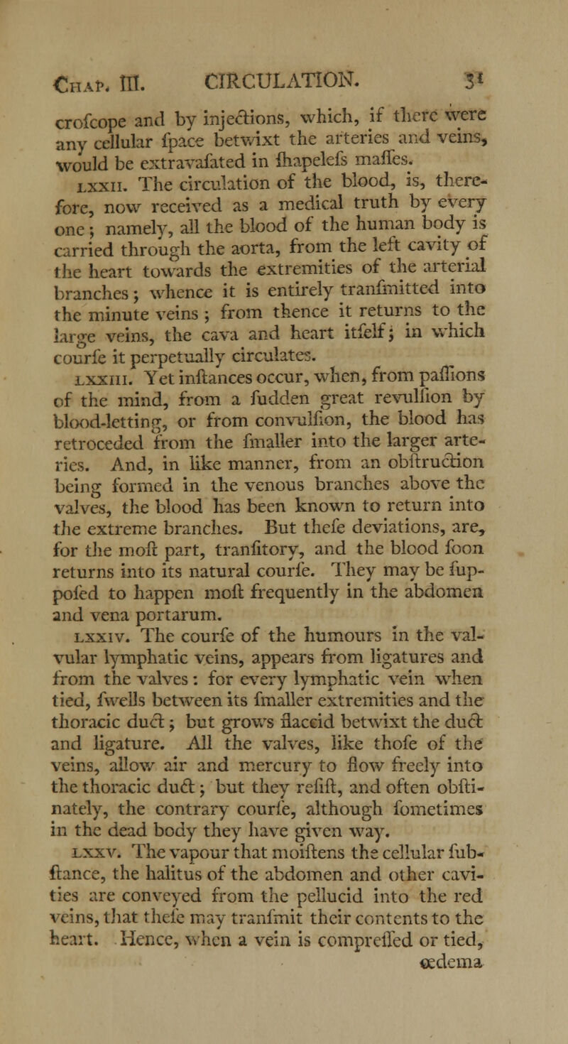 crofcope and by injections, which, if there were any cellular fpace betwixt the arteries and veins, would be extravafated in fliapelefs maffes. lxxii. The circulation of the blood, is, there- fore, now received as a medical truth by every one; namely, all the blood of the human body is carried through the aorta, from the left cavity of the heart towards the extremities of the arterial branches; whence it is entirely tranfmitted into the minute veins ; from thence it returns to the large veins, the cava and heart itfelf j in which courfe it perpetually circulates. lxxiii. Yet inftances occur, when, from pamons of the mind, from a fudden great revullion by blood-letting, or from convulfion, the blood has retroceded from the fmaller into the larger arte- ries. And, in like manner, from an obftrucrion being formed in the venous branches above the valves, the blood has been known to return into the extreme branches. But thefe deviations, are, for the moft part, tranfitory, and the blood foon returns into its natural courfe. They may be mp- pofed to happen moft frequently in the abdomen and vena portarum. lxxiv. The courfe of the humours in the val- vular lymphatic veins, appears from ligatures and from the valves: for every lymphatic vein when tied, fwells between its fmaller extremities and the thoracic duct j but grows flaccid betwixt the duct and ligature. All the valves, like thofe of the veins, allow air and mercury to flow freely into the thoracic duel; but they refift, and often obfti- nately, the contrary courfe, although fometimes in the dead body they have given way. lxxv. The vapour that moiftens the cellular fub- ftance, the halitusof the abdomen and other cavi- ties are conveyed from the pellucid into the red veins, that thcie may tranfmit their contents to the heart. Hence, when a vein is compreiTed or tied, cedema