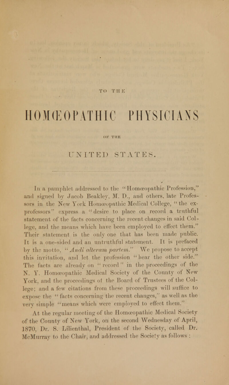 TO T II K HOMOEOPATHIC PHYSICIANS OB THE CJMITED STATES. In a pamphlet addressed to the Homoeopathic Profession, and signed by Jacob Beakley, M. D., and others, late Profes- sors in the New York Homoeopathic Medical College,  the ex- professors express a desire to place on record a truthful statement of the facts concerning the recent changes in said Col- lege, and the means which have been employed to effect them. Their statement is the only one that has been made public. It is a one-sided and an untruthful statement. It is prefaced by the motto, Audi alteram partem. We propose to accept this invitation, and let the profession hear the other side. The facts are already on  record  in the proceedings of the N. Y. Homoeopathic Medical Society of the County of New York, and the proceedings of the Board of Trustees of the Col- lege: and a few citations from these proceedings will suffice to expose the facts concerning the recent changes, as well as the very simple means which were employed to effect them. At the regular meeting of the Homoeopathic Medical Society of the County of New York, on the second Wednesday of April, 1870. Dr. S. Lilienthal, President of the Society, called Dr. McMurray to the Chair, and addressed the Society as follows :