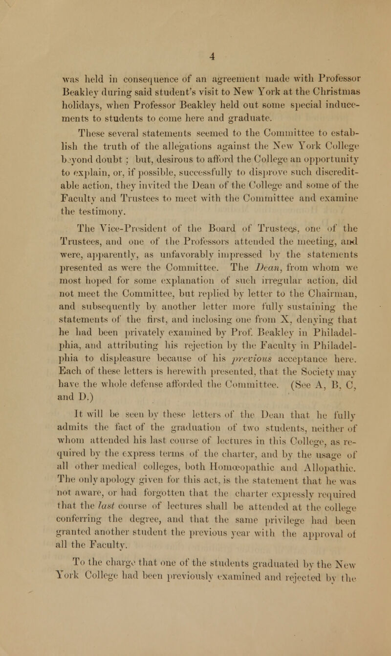 was held in consequence of an agreement made with Professor Beakley during said student's visit to New York at the Christmas holidays, when Professor Beakley held out some special induce- ments to students to come here and graduate. These several statements seemed to the Committee to estab- lish the truth of the allegations against the New York College bjyond doubt ; but, desirous to afford the College an opportunity to explain, or, if possible, successfully to disprove such discredit- able action, they invited the Dean of the College and some of the Faculty and Trustees to meet with the Committee and examine the testimony. The Vice-President of the Board of Trustees, one of the Trustees, and one of the Professors attended the meeting, and were, apparently, as unfavorably impressed by the statements presented as were the Committee. The Dean, from whom we most hoped for some explanation of such irregular action, did not meet the Committee, but replied by letter to the Chairman, and subsequently by another letter more fully sustaining the statements of the first, and inclosing one from X. denying that he had been privately examined by Prof. Beakley in Philadel- phia, and attributing his rejection by the Faculty in Philadel- phia to displeasure because of his j)rwious acceptance here. Each of these letters is herewith presented, that the Society may have the whole defense afforded tin; Committee. (See A. B, C, and D.) It will be seen by these letters of the Dean that he fully admits the fact of the graduation of two students, neither of whom attended his last course of lectures in this College, as re- quired by the express terms of the charter, and by the usage of all other medical colleges, both Homoeopathic ami Allopathic. The only apology given tor this act. is the statement that he was not aware, or had forgotten that the charter expressly required that the last course of lectures shall be attended at the college conferring the degree, and that the same privilege had been granted another student the previous year with the approval ot all the Faculty. To the charge that one of the students graduated by the New York College had been previously examined and rejected by the