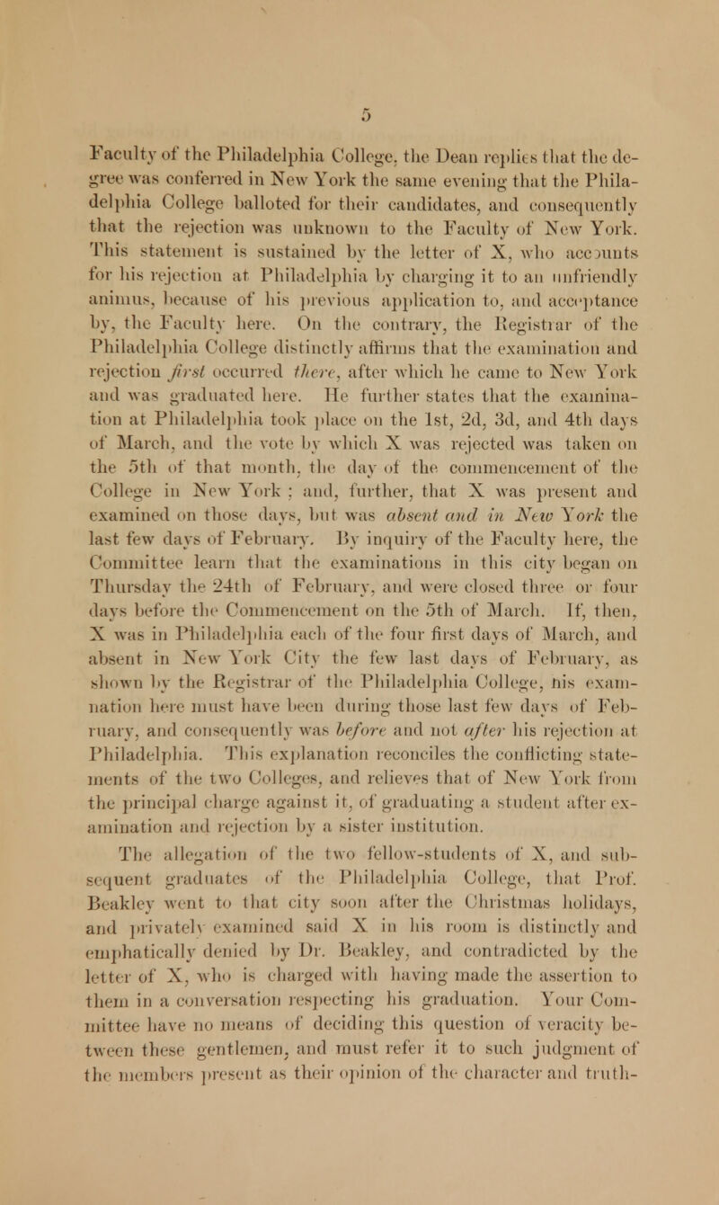 Faculty of the Philadelphia College, the Dean replies that the de- gree was conferred in New York the same evening that the Phila- delphia College balloted for their candidates, and consequently that the rejection was unknown to the Faculty of New York. This statement is sustained by the letter of X, who ace units for his rejection at Philadelphia by charging it to an unfriendly animus, because of his previous application to, and acceptance by, the Faculty here. On the contrary, the Registrar of the Philadelphia College distinctly affirms that the examination and rejection first occurred there^ after which he came to New York and was graduated here. He further states that the examina- tion at Philadelphia took place on the 1st, 2d, 3d, and 4th days of March, and the vote by which X was rejected was taken on the 5th of that month, the day of the commencement of the College in New York : and. further, that X was present and examined on those days, hut was absent and in Neiv York the last few days of February. By inquiry of the Faculty here, the Committee learn that the examinations in this city began on Thursday the 24th of February, and were closed three or four days before tlx1 Commencement on the 5th of March. If, then, X was in Philadelphia each of the four first days of March, and absent in New York City the few last days of February, as shown by the Registrar of the Philadelphia College, nis exam- nation here must have been during those last few days of Feb- ruary, and consequently was before and not after his rejection at Philadelphia. This explanation reconciles the conflicting state- ments of the two Colleges, and relieves that of New Y'ork from the principal charge against it, of graduating a student after ex- amination and rejection by a sister institution. The allegation of the two fellow-students of X, and sub- sequent graduates of the Philadelphia College, that Prof. Beakley went to that city soon after the Christmas holidays, and privately examined said X in his room is distinctly and emphatically denied by Dr. Beakley, and contradicted by the letter of X, who is charged with having made the assertion to them in a conversation respecting his graduation. Your Com- mittee have no means of deciding this question oi veracity be- tween these gentlemen, and must refer it to such judgment of the members present as their opinion of the character and truth-