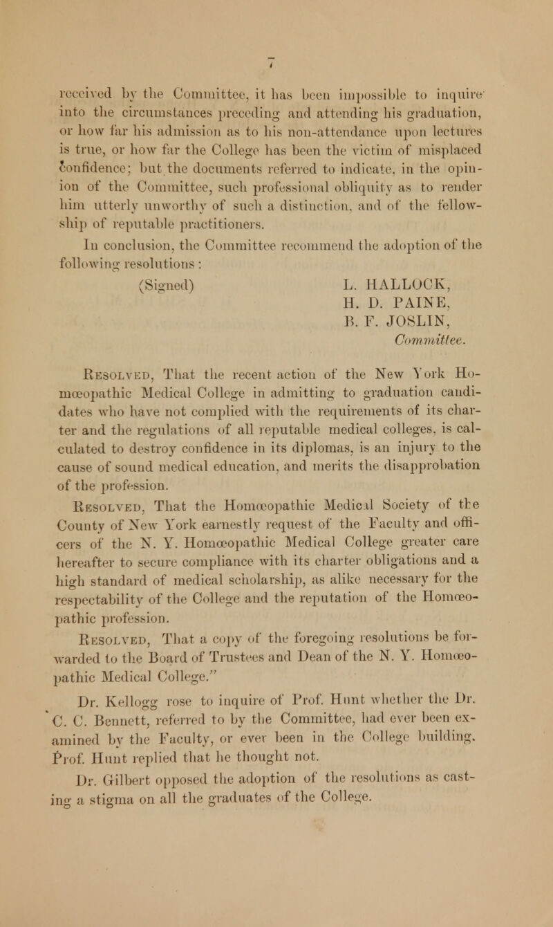 received by the Committee, it has been impossible to inquire into the circumstances preceding and attending his graduation, or how far his admission as to his non-attendance upon lectures is true, or how far the College has been the v ictim of misplaced confidence; but the documents referred to indicate, in the opin- ion of the Committee, such professional obliquity as to render him utterly unworthy of such a distinction, and of the fellow- ship of reputable practitioners. In conclusion, the Committee recommend the adoption of the following resolutions: (Signed) L. HALLOCK, H. D. PAINE. B. F. JOSLIN, Committee. Resolved, That the recent action of the New York Ho- moeopathic Medical College in admitting to graduation candi- dates who have not complied with the requirements of its char- ter and the regulations of all reputable medical colleges, is cal- culated to destroy confidence in its diplomas, is an injury to the cause of sound medical education, and merits the disapprobation of the profession. Resolved, That the Homoeopathic Medic.il Society of the County of New York earnestly request of the Faculty and offi- cers of the N. Y. Homoeopathic Medical College greater care hereafter to secure compliance with its charter obligations and a high standard of medical scholarship, as alike necessary for the respectability of the College and the reputation of the Homoeo- pathic profession. Resolved, That a copy of the foregoing resolutions be for- warded to the Board of Trustees and Dean of the N. Y. Homoeo- pathic Medical College. Dr. Kellogg rose to inquire of Prof. Hunt whether the Dr. C. C. Bennett, referred to by the Committee, had ever been ex- amined by the Faculty, or ever been in the College building. Prof. Hunt replied that he thought not. Dr. Gilbert opposed the adoption of the resolutions as cast- ing a stigma on all the graduates of the College.