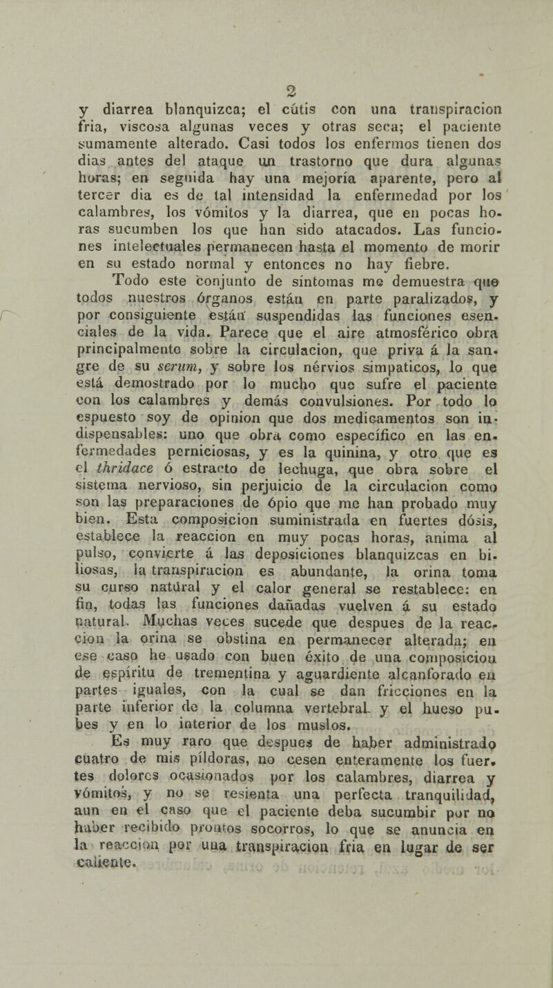 y diarrea blanquizca; el cutis con una transpiración fría, viscosa algunas veces y otras seca; el paciente sumamente alterado. Casi todos los enfermos tienen dos días antes del ataque un trastorno que dura algunas horas; en seguida hay una mejoría aparente, pero al tercer dia es de tal intensidad la enfermedad por los calambres, los vómitos y la diarrea, que en pocas ho- ras sucumben los que han sido atacados. Las funcio- nes intelectuales permanecen hasta el momento de morir en su estado normal y entonces no hay fiebre. Todo este conjunto de síntomas me demuestra que todos nuestros órganos están en parte paralizados, y por consiguiente están suspendidas las funciones esen- cíales de la vida. Parece que el aire atmosférico obra principalmento sobre la circulación, que priva á la san- gre de su serum, y sobre los nervios simpáticos, lo que está demostrado por lo mucho que sufre el paciente con los calambres y demás convulsiones. Por todo lo espuesto soy de opinión que dos medicamentos son in- dispensables: uno que obra como específico en las en. fermedades perniciosas, y es la quinina, y otro que es el thridace ó estrado de lechuga, que obra sobre el sistema nervioso, sin perjuicio de la circulación como son las preparaciones de opio que me han probado muy bien. Esta composición suministrada en fuertes dosis, establece la reacción en muy pocas horas, anima al pulso, convierte á las deposiciones blanquizcas en bi. liosas, la transpiración es abundante, la orina toma su curso natural y el calor general se restablece: en fin, todas las funciones dañadas vuelven á su estado natural. Muchas veces sucede que después de la reac. cion la orina se obstina en permanecer alterada; en ese caso he usado con buen éxito de una composición de espíritu de trementina y aguardiente alcanforado en partes iguales, con la cual se dan fricciones en la parte inferior de la columna vertebral- y el hueso pu- bes y en lo interior de los muslos. Es muy raro que después de haber administrado cuatro de mis pildoras, no cesen enteramente los fuer, tes dolores ocasionados por los calambres, diarrea y vómitos, y no se resienta una perfecta tranquilidad, aun en el caso que el paciente deba sucumbir por no haber recibido prutuos socorros, lo que se anuncia en la reacción por uua transpiración fría en lugar de ser caliente.