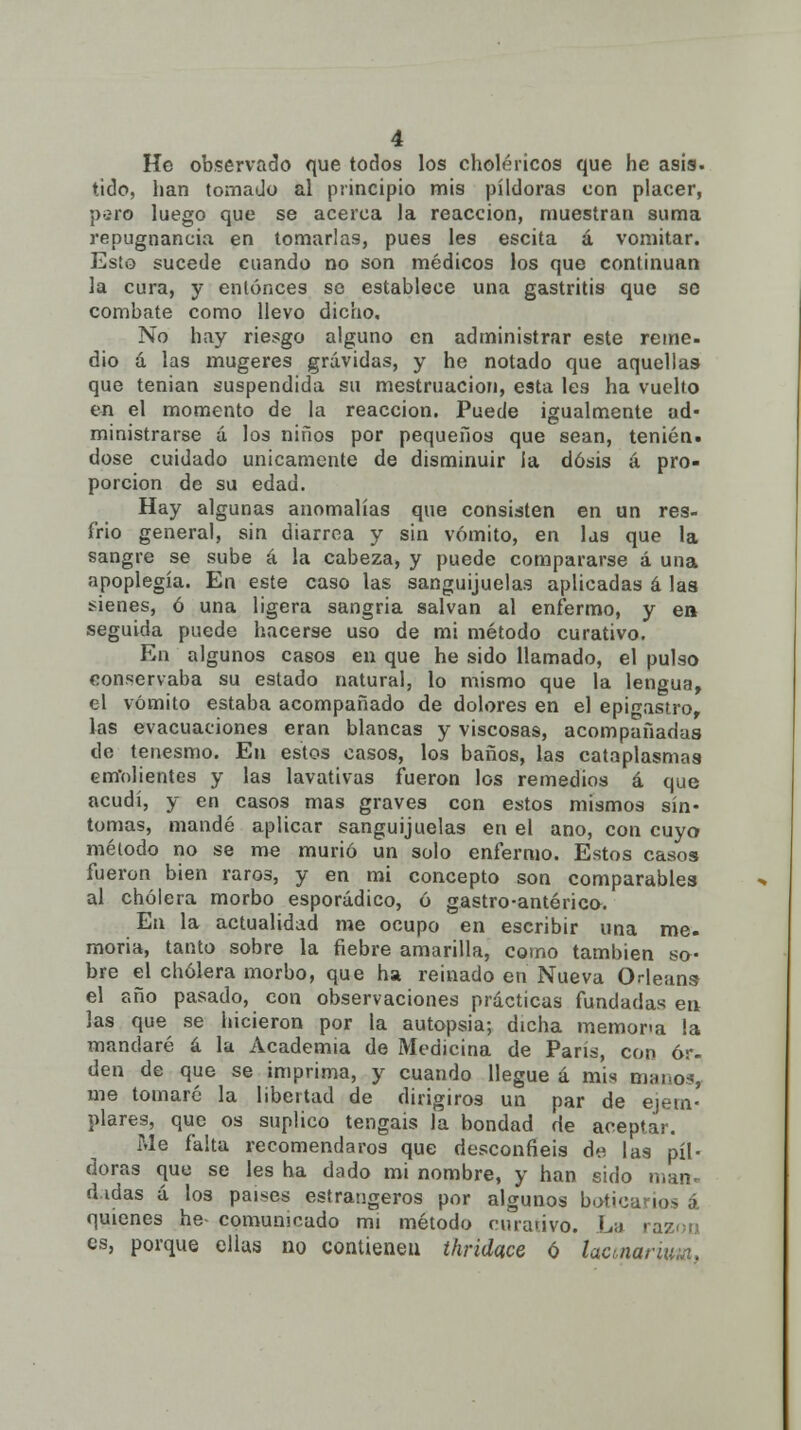 He observado que todos los cholencos que he asís, tido, han tomado al principio mis pildoras con placer, piro luego que se acerca la reacción, muestran suma repugnancia en tomarlas, pues les escita á vomitar. Esto sucede cuando no son médicos los que continúan la cura, y entonces se establece una gastritis que se combate como llevo dicho. No hay riesgo alguno en administrar este reme- dio á las mugeres grávidas, y he notado que aquellas que tenian suspendida su mestruacion, esta les ha vuelto en el momento de la reacción. Puede igualmente ud- ministrarse a los niños por pequeños que sean, temen, dose cuidado únicamente de disminuir ia dosis á pro- porción de su edad. Hay algunas anomalías que consisten en un res- frio general, sin diarrea y sin vómito, en las que la sangre se sube á la cabeza, y puede compararse á una apoplegía. En este caso las sanguijuelas aplicadas á las sienes, ó una ligera sangria salvan al enfermo, y en seguida puede hacerse uso de mi método curativo. En algunos casos en que he sido llamado, el pulso conservaba su estado natural, lo mismo que la lengua, el vómito estaba acompañado de dolores en el epifTastro, las evacuaciones eran blancas y viscosas, acompañadas de tenesmo. En estos casos, los baños, las cataplasmas emolientes y las lavativas fueron los remedios á que acudí, y en casos mas graves con estos mismos sín- tomas, mandé aplicar sanguijuelas en el ano, con cuyo método no se me murió un solo enfermo. Estos casos fueron bien raros, y en mi concepto son comparables al cholera morbo esporádico, ó gastro-antérico. En la actualidad me ocupo en escribir una me. moria, tanto sobre la fiebre amarilla, como también so- bre el cholera morbo, que ha reinado en Nueva Oleans el año pasado, con observaciones prácticas fundadas en las que se hicieron por la autopsia; dicha memona la mandaré á la Academia de Medicina de París, con or- den de que se imprima, y cuando llegue á mis manos, me tomaré la libertad de dirigiros un par de ejem- plares, que os suplico tengáis la bondad de aceptar. Me falta recomendaros que desconfiéis de las pil- doras que se les ha dado mi nombre, y han sido man- d.idas á los países estraugeros por algunos botica] ios á quienes he- comunicado mi método curativo. La i es, porque ellas no contienen thridace ó lacmariuui,