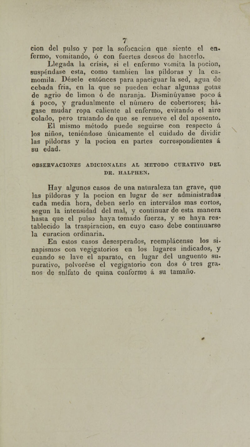 cion del pulso y por la sofocación que siente el en. fermo, vomitando, ó con fuertes deseos de hacerlo. Llegada la crisis, si el enfermo vomita la poción, suspéndase esta, como también las pildoras y la ca- momila. Désele entonces para apaciguar la sed, agua de cebada fria, en la que se pueden echar algunas gotas de agrio de limón ó de naranja. Disminuyanse poco á á poco, y gradualmente el número de cobertores; há. gase mudar ropa caliente al enfermo, evitando el aire colado, pero tratando de que se renueve el del aposento. El mismo método puede seguirse con respecto á los niños, teniéndose únicamente el cuidado de dividir las pildoras y la poción en partes correspondientes á su edad. OBSERVACIONES ADICIONALES AL MÉTODO CURATIVO DEL DR. HALPHEN. Hay algunos casos de una naturaleza tan grave, que las pildoras y la poción en lugar de ser administradas cada media hora, deben serlo en intervalos mas cortos, según la intensidad del mal, y continuar de esta manera hasta que el pulso haya temado fuerza, y se haya res* tablecido la traspiración, en cuyo caso debe continuarse la curación ordinaria. En estos casos desesperados, reemplácense los si- napismos con vegigatorios en los lugares indicados, y cuando se lave el aparato, en lugar del ungüento su- purativo, polvorése el vegigatorio con dos ó tres gra- nos de snlfato de quina conforme á su tamaño.