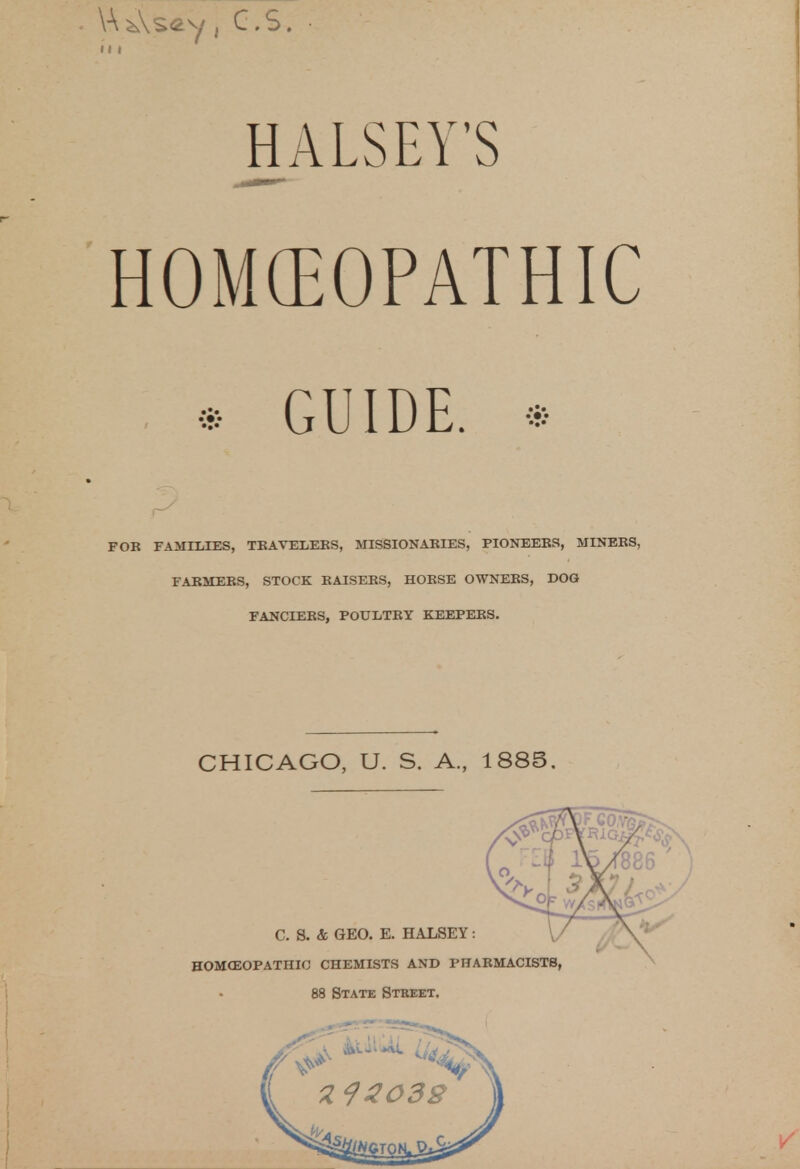 Y\*\s«y j CVS. hi HALSEY'S HOMEOPATHIC ; * GUIDE. * FOR FAMILIES, TRAVELERS, MISSIONARIES, PIONEERS, MINERS, FARMERS, STOCK RAISERS, HORSE OWNERS, DOG FANCIERS, POULTRY KEEPERS. CHICAGO, U. S. A., 1885.