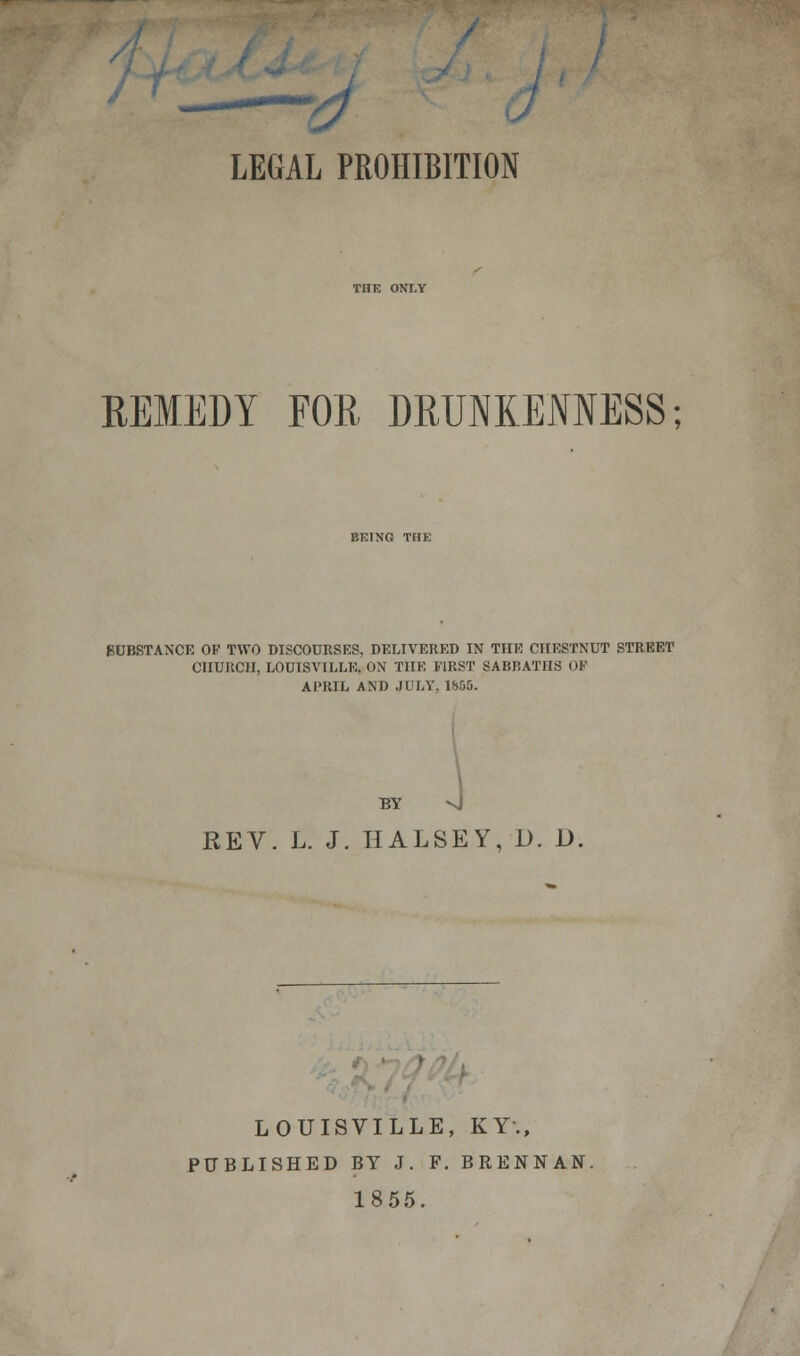 THE ONLY REMEDY FOR DRUNKENNESS; EKING THE SUBSTANCE OF TWO DISCOURSES, DELIVERED IN THE CHESTNUT STREET CHURCH, LOUISVILLE, ON THE FIRST SABBATHS 0¥ APRIL AND JULY. 1655. BY vj REV. L. J. HALSEY, D. D, LOUISVILLE, KY., PUBLISHED BY J. F. BRENNAN. 1855.