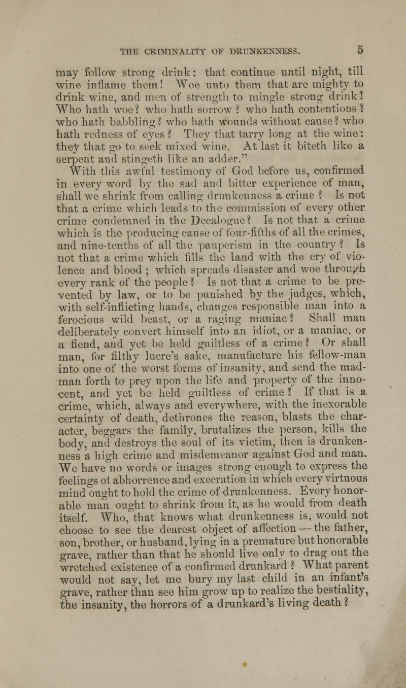 may follow strong drink: that continue until night, till wine inflame them! Woe unto them that are mighty to drink wine, and men of strength to mingle strong drink! Who hath woe? who hath sorrow ? who hath contentions ? who hath babbling? who hath wounds without cause? who hath redness of eyes ? They that tarry long at the wine: they that go to seek mixed wine. At last it biteth like a serpent and stingeth like an adder. With this awful testimony of God before us, confirmed in every word by the sad and bitter experience of man, shall we shrink from calling drunkenness a crime ? Is not that a crime which leads to the commission of every other crime condemned in the Decalogue? Is not that a crime which is the producing cause of four-fifths of all the crimes, and nine-tenths of all the pauperism in the country ? Is not that a crime which fills the land with the cry of vio- lence and blood ; which spreads disaster and woe thror./h every rank of the people? Is not that a crime to be pre- vented by law, or to be punished by the judges, which, with self-inflicting hands, changes responsible man into a ferocious wild beast, or a raging maniac % Shall man deliberately convert himself into an idiot, or a maniac, or a fiend, and yet be held guiltless of a crime ? Or shall man, for filthy lucre's sake, manufacture his feliow-man into one of the worst forms of insanity, and send the mad- man forth to prey upon the life and property of the inno- cent, and yet be held guiltless of crime ? If that is a crime, which, always and everywhere, with the inexorable certainty of death, dethrones the reason, blasts the char- acter, beggars the family, brutalizes the person, kills the body, and destroys the soul of its victim, then is drunken- ness a high crime and misdemeanor against God and man. We have no words or images strong enough to express the feelings ot abhorrence and execration in which every virtuous mind ought to hold the crime of drunkenness. Every honor- able man ought to shrink from it, as he would from death itself. Who, that knows what drunkenness is, would not choose to see the dearest object of affection — the father, son, brother, or husband, lying in a premature but honorable grave, rather than that he should live only to drag out the wretched existence of a confirmed drunkard ? What parent would not say, let me bury my last child in an infant's grave, rather than see him grow up to realize the bestiality, the insanity, the horrors of a drunkard's living death ?