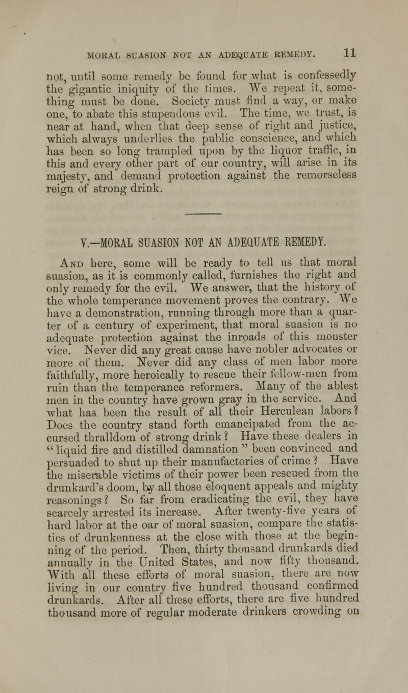 not, until some remedy be found for what is confessedly the gigantic iniquity of the times. We repeat it, some- thing must be done. Society must find a way, or make one, to abate this stupendous evil. The time, we trust, is near at hand, when that deep sense of right and justice, which always underlies the public conscience, and which has been so long trampled upon by the liquor traffic, in this and every other part of our country, will arise in its majesty, and demand protection against the remorseless reign of strong drink. V-MORAL SUASION NOT AN ADEQUATE REMEDY. And here, some will be ready to tell us that moral suasion, as it is commonly called, furnishes the right and only remedy for the evil. We answer, that the history of the whole temperance movement proves the contrary. We have a demonstration, running through more than a quar- ter of a century of experiment, that moral suasion is no adequate protection against the inroads of this monster vice. Never did any great cause have nobler advocates or more of them. Never did any class of men labor more faithfully, more heroically to rescue their fellow-men from ruin than the temperance reformers. Many of the ablest men in the country have grown gray in the service. And what has been the result of all their Herculean labors ? Does the country stand forth emancipated from the ac- cursed thralldom of strong drink ? Have these dealers in  liquid fire and distilled damnation  been convinced and persuaded to shut up their manufactories of crime ? Have the miserable victims of their power been rescued from the drunkard's doom, by all those eloquent appeals and mighty reasonings? So far from eradicating the evil, they have scarcely arrested its increase. After twenty-five years of hard labor at the oar of moral suasion, compare the statis- tics of drunkenness at the close with those at the begin- ning of the period. Then, thirty thousand drunkards died annually in the United States, and now fifty thousand. With all these efforts of moral suasion, there are now living in our country five hundred thousand confirmed drunkards. After all these efforts, there are five hundred thousand more of regular moderate drinkers crowding on