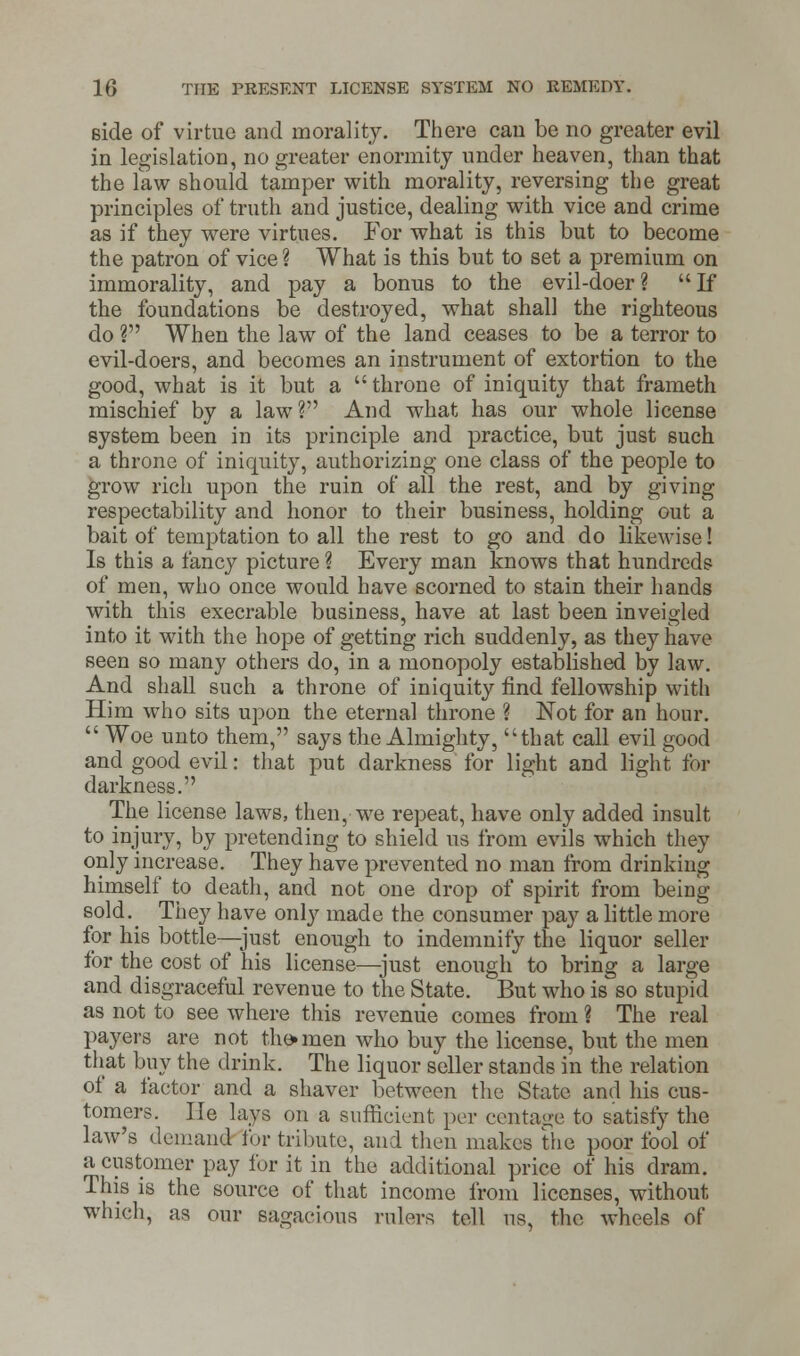 side of virtue and morality. There can be no greater evil in legislation, no greater enormity under heaven, than that the law should tamper with morality, reversing the great principles of truth and justice, dealing with vice and crime as if they were virtues. For what is this but to become the patron of vice ? What is this but to set a premium on immorality, and pay a bonus to the evil-doer? If the foundations be destroyed, what shall the righteous do ? When the law of the land ceases to be a terror to evil-doers, and becomes an instrument of extortion to the good, what is it but a  throne of iniquity that frameth mischief by a law? And what has our whole license system been in its principle and practice, but just such a throne of iniquity, authorizing one class of the people to grow rich upon the ruin of all the rest, and by giving respectability and honor to their business, holding out a bait of temptation to all the rest to go and do likewise! Is this a fancy picture ? Every man knows that hundreds of men, who once would have scorned to stain their hands with this execrable business, have at last been inveigled into it with the hope of getting rich suddenly, as they have seen so many others do, in a monopoly established by law. And shall such a throne of iniquity find fellowship with Him who sits upon the eternal throne ? Not for an hour.  Woe unto them, says the Almighty, that call evil good and good evil: that put darkness for light and light for darkness. The license laws, then, we repeat, have only added insult to injury, by pretending to shield us from evils which they only increase. They have prevented no man from drinking himself to death, and not one drop of spirit from being sold.^ They have only made the consumer pay a little more for his bottle—just enough to indemnify the liquor seller for the cost of his license—just enough to bring a large and disgraceful revenue to the State. But who is so stupid as not to see where this revenue comes from ? The real payers are not the* men who buy the license, but the men that buy the drink. The liquor seller stands in the relation of a factor and a shaver between the State and his cus- tomers, lie lays on a sufficient per centage to satisfy the law's demand fur tribute, and then makes the poor fool of a customer pay for it in the additional price of his dram. This is the source of that income from licenses, without which, as our sagacious rulers tell us, the wheels of