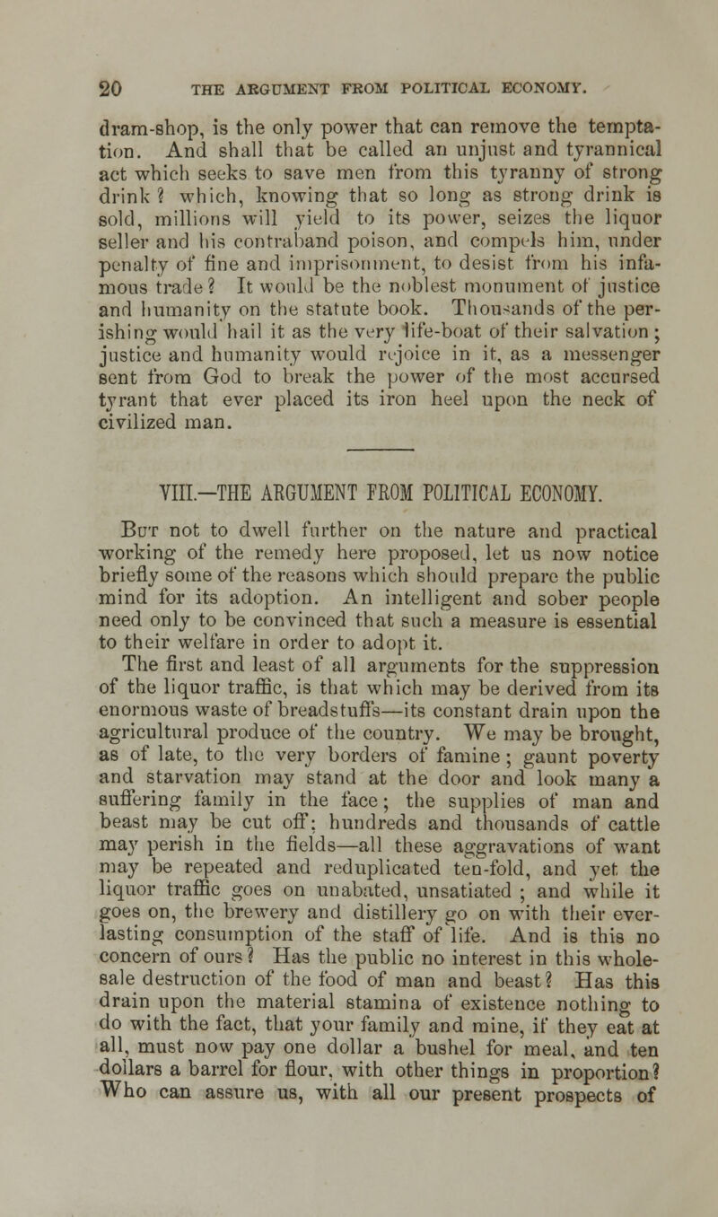 dram-shop, is the only power that can remove the tempta- tion. And shall that be called an unjust and tyrannical act which seeks to save men from this tyranny of strong drink? which, knowing that so long as strong drink is sold, millions will yield to its power, seizes the liquor seller and his contraband poison, and compels him, under penalty of fine and imprisonment, to desist, from his infa- mous trade? It would be the noblest monument of justice and humanity on the statute book. Thousands of the per- ishing would hail it as the very life-boat of their salvation ; justice and humanity would rejoice in it, as a messenger sent from God to break the power of the most accursed tyrant that ever placed its iron heel upon the neck of civilized man. VIII-THE ARGUMENT FROM POLITICAL ECONOMY. But not to dwell further on the nature and practical working of the remedy here proposed, let us now notice briefly some of the reasons which should prepare the public mind for its adoption. An intelligent and sober people need only to be convinced that such a measure is essential to their welfare in order to adopt it. The first and least of all arguments for the suppression of the liquor traffic, is that which may be derived from its enormous waste of breadstuff's—its constant drain upon the agricultural produce of the country. We may be brought, as of late, to the very borders of famine; gaunt poverty and starvation may stand at the door and look many a suffering family in the face; the supplies of man and beast may be cut off: hundreds and thousands of cattle may perish in the fields—all these aggravations of want may be repeated and reduplicated ten-fold, and yet, the liquor traffic goes on unabated, unsatiated ; and while it goes on, the brewery and distillery go on with their ever- lasting consumption of the staff of life. And is this no concern of ours? Has the public no interest in this whole- sale destruction of the food of man and beast? Has this drain upon the material stamina of existence nothing to do with the fact, that your family and mine, if they eat at all must now pay one dollar a bushel for meal, and ten dollars a barrel for flour, with other things in proportion? Who can assure us, with all our present prospects of