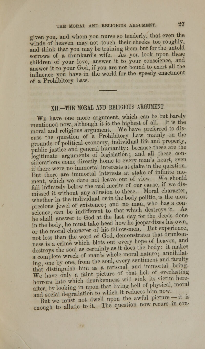 given you, and whom you nurse so tenderly, that even the wind 8 of heaven may not touch their cheeks too roughly, and think that you may be training them but for the untold sorrows of a drunkard's wife. As you look upon these children of your love, answer it to your conscience, and answer it to your God, if you are not bound to exert all the influence you have in the world for the speedy enactment of a Prohibitory Law. XII-THE MORAL AND RELIGIOUS ARGUMENT. We have one more argument, which can be but barely mentioned now, although it is the highest of all. It is the moral and religious argument. We have preferred to dis- cuss the question of a Prohibitory Law mainly on the crrounds of political economy, individual life and property, public iustice and general humanity: because these are the legitimate arguments of legislation; and all these con- siderations come directly home to every man's heart, even if there were no immortal interests at stake in the question. But there are immortal interests at stake of infinite mo- ment, which we dare not leave out of view. We should fall infinitely below the real merits of our cause it we dis- missed it without any allusion to these. Moral character whether in the individual or in the body politic, is the most precious jewel of existence; and no man who has a con- science, can be indifferent to that which destroys it. As he shall answer to God at the last day for the deeds done in the bodv he must take heed how he jeopardizes his own, or the moral character of his fellow-men. But experience, not less than the word of God, demonstrates that drunken- ness is a crime which blots out every hope of heaven, and destroys the soul as certainly as it does the body: it makes a complete wreck of man's whole moral nature; annihilat- ing one by one, from the soul, every sentiment and faculty that distinguish him as a rational and immortal being. We have on y a faint picture of that hell of everlasting horrors into which drunkenness will sink its victim here- after by looking in upon that living hell of physical, moral and social degradation to which it reduces him now. BiTwe must not dwell upon the awful picture-it is enough to allude to it. The question now recurs in con-