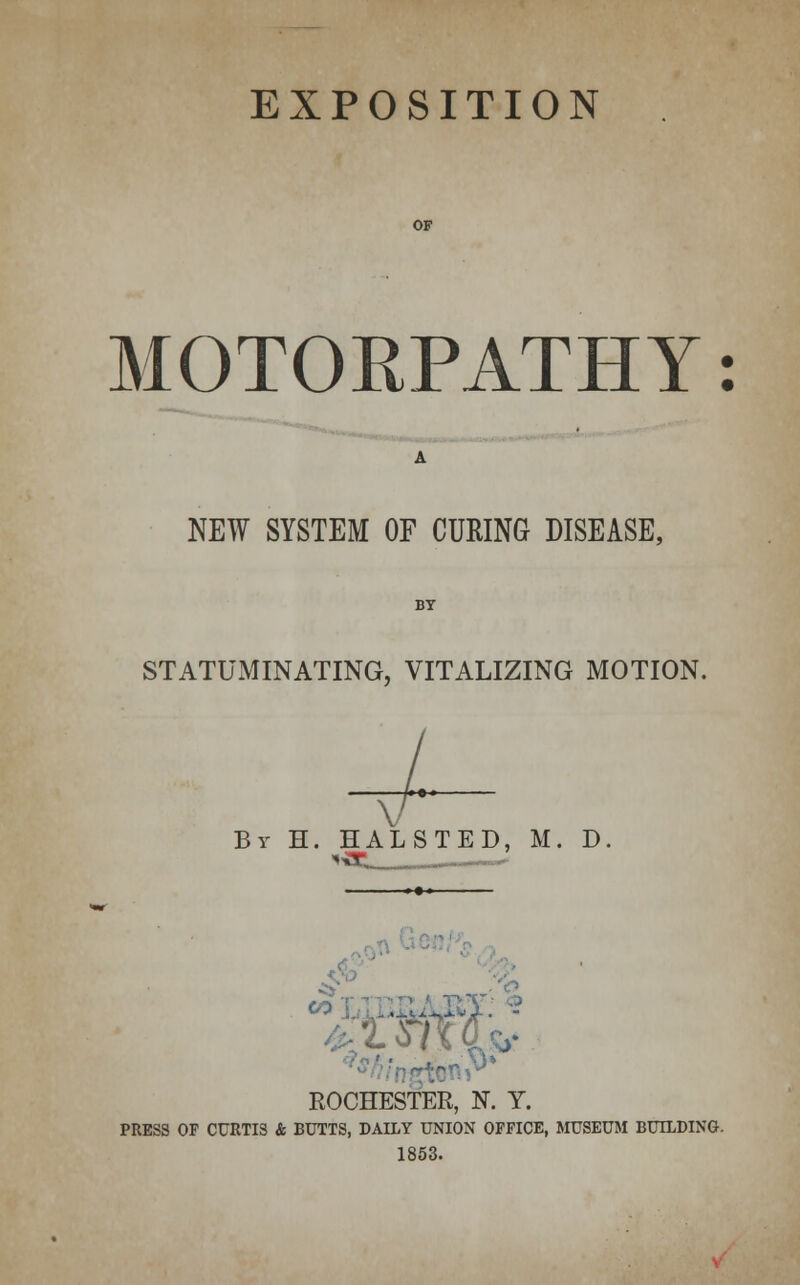 EXPOSITION MOTORPATHY: NEW SYSTEM OF CURING DISEASE, STATUiMINATING, VITALIZING MOTION. V By H. HALSTED, M. D. ). ■ ,-J-a ROCHESTER, N. Y. PRESS OF CURTIS & BUTTS, DAILY UNION OFFICE, MUSEUM BUILDING. 1853.