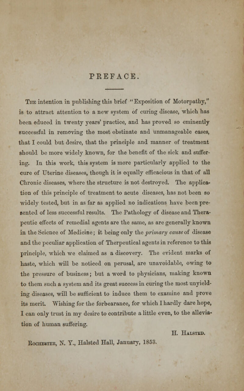 PREFACE. The intention in publishing this brief Exposition of Motorpathy, is to attract attention to a new system of curing disease, which has been educed in twenty years' practice, and has proved so eminently successful in removing the most obstinate and unmanageable cases, that I could but desire, that the principle and manner of treatment should be more widely known, for the benefit of the sick and suffer- ing. In this work, this system is more particularly applied to the cure of Uterine diseases, though it is equally efficacious in that of all Chronic diseases, where the structure is not destroyed. The applica- tion of this principle of treatment to acute diseases, has not been so widely tested, but in as far as aj)plied no indications have been pre- sented of less successful results. The Pathology of disease and Thera- peutic effects of remedial agents are the same, as are generally known in the Science of Medicine; it being only the primary cause of disease and the peculiar application of Therpeutical agents in reference to this principle, which we claimed as a discovery. The evident marks of haste, which will be noticed on perusal, are unavoidable, owing to the pressure of business; but a word to physicians, making known to them such a system and its great success in curing the most unyield- ing diseases, will be sufficient to induce them to examine and prove its merit. Wishing for the forbearance, for which I hardly dare hope, I can only trust in my desire to contribute a little even, to the allevia- tion of human suffering. H. Halsted. Rochester, N. T., Halsted Hall, January, 1853.