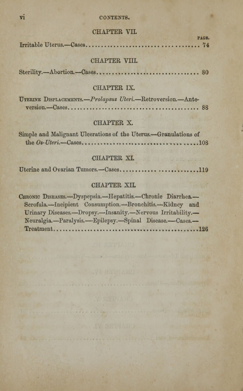 CHAPTER VIL PAOB. Irritable Uterus.—Cases *?4 CHAPTER VIII. Sterility.—Abortion.—Cases 80 CHAPTER IX. Uterine Displacements.—Prolapsus Uteri.—Retroversion.—Ante- version.—Cases 88 CHAPTER X. Simple and Malignant Ulcerations of the Uterus.—Granulations of the Os-Uteri.—Cases 108 CHAPTER XL Uterine and Ovarian Tumors.—Cases 119 CHAPTER XIL Chronic Diseases.—Dyspepsia.—Hepatitis.—Chronic Diarrhea.— Scrofula.—Incipient Consumption.—Bronchitis.—Kidney and Urinary Diseases.—Dropsy.—Insanity.—Nervous Irritability.— Neuralgia.—Paralysis.—Epilepsy.—Spinal Disease.—Cases.— Treatment 126