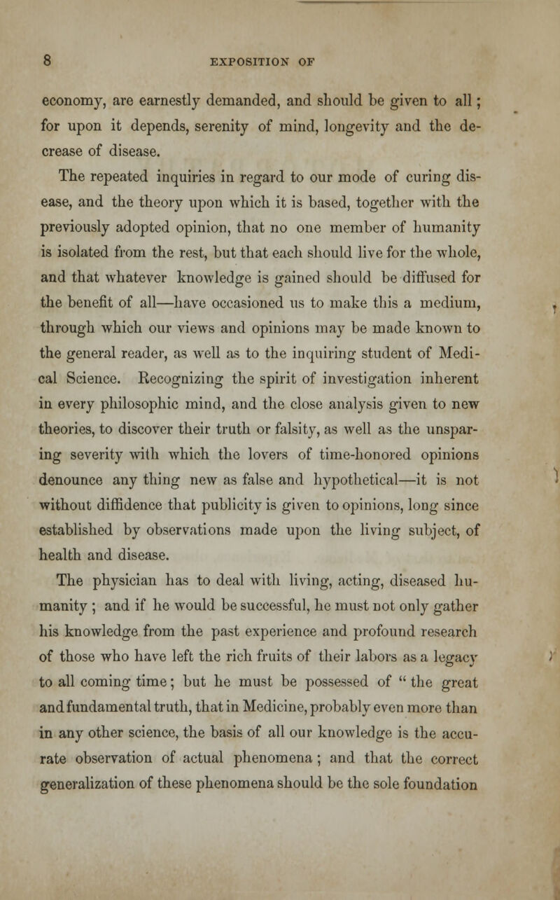 economy, are earnestly demanded, and should be given to all; for upon it depends, serenity of mind, longevity and the de- crease of disease. The repeated inquiries in regard to our mode of curing dis- ease, and the theory upon which it is based, together with the previously adopted opinion, that no one member of humanity is isolated from the rest, but that each should live for the whole, and that whatever knowledge is gained should be diffused for the benefit of all—have occasioned us to make this a medium, through which our views and opinions may be made known to the general reader, as well as to the inquiring student of Medi- cal Science. Recognizing the spirit of investigation inherent in every philosophic mind, and the close analysis given to new theories, to discover their truth or falsity, as well as the unspar- ing severity with which the lovers of time-honored opinions denounce any thing new as false and hypothetical—it is not without diffidence that publicity is given to opinions, long since established by observations made upon the living subject, of health and disease. The physician has to deal with living, acting, diseased hu- manity ; and if he would be successful, he must not only gather his knowledge from the past experience and profound research of those who have left the rich fruits of their labors as a legacy to all coming time; but he must be possessed of  the great and fundamental truth, that in Medicine, probably even more than in any other science, the basis of all our knowledge is the accu- rate observation of actual phenomena; and that the correct generalization of these phenomena should be the sole foundation