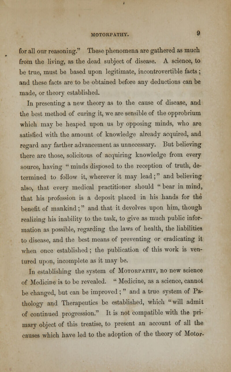 for all our reasoning. These phenomena are gathered as much from the living, as the dead subject of disease. A science, to be true, must be based upon legitimate, incontrovertible facts ; and these facts are to be obtained before any deductions can be made, or theory established. In presenting a new theory as to the cause of disease, and the best method of curing it, Ave are sensible of the opprobrium which may be heaped upon us by opposing minds, who are satisfied with the amount of knowledge already acquired, and regard any farther advancement as unnecessary. But believing there are those, solicitous of acquiring knowledge from every source, having minds disposed to the reception of truth, de- termined to folloAv it, wherever it may lead; and believing also, that every medical practitioner should bear in mind, that his profession is a deposit placed in his hands for the benefit of mankind; and that it devolves upon him, though realizing his inability to the task, to give as much public infor- mation as possible, regarding the laws of health, the liabilities to disease, and the best means of preventing or eradicating it when once established; the publication of this work is ven- tured upon, incomplete as it may be. In establishing the system of Motorpathy, no new science of Medicine is to be revealed. Medicine, as a science, cannot be changed, but can be improved ; and a true system of Pa- thology and Therapeutics be established, which will admit of continued progression. It is not compatible with the pri- mary object of this treatise, to present an account of all the causes which have led to the adoption of the theory of Motor-