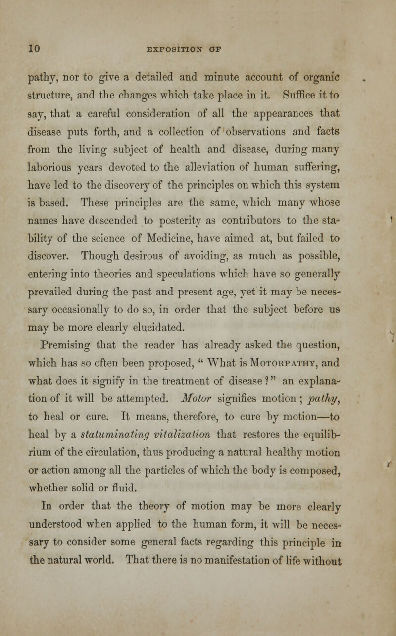 pathy, nor to give a detailed and minute account of organic structure, and the changes which take place in it. Suffice it to say, that a careful consideration of all the appearances that disease puts forth, and a collection of observations and facts from the living subject of health and disease, during many laborious years devoted to the alleviation of human suffering, have led to the discovery of the principles on which this system is based. These principles are the same, which many whose names have descended to posterity as contributors to the sta- bility of the science of Medicine, have aimed at, but failed to discover. Though desirous of avoiding, as much as possible, entering into theories and speculations which have so generally prevailed during the past and present age, yet it may be neces- sary occasionally to do so, in order that the subject before us may be more clearly elucidated. Premising that the reader has already asked the question, which has so often been proposed, What is Motorpathy, and what does it signify in the treatment of disease ? an explana- tion of it will be attended. Motor signifies motion ; pathy, to heal or cure. It means, therefore, to cure by motion—to heal by a statuminating vitalizalion that restores the equilib- rium of the circulation, thus producing a natural healthy motion or action among all the particles of which the body is composed, whether solid or fluid. In order that the theory of motion may be more clearly understood when applied to the human form, it will be neces- sary to consider some general facts regarding this principle in the natural world. That there is no manifestation of life without