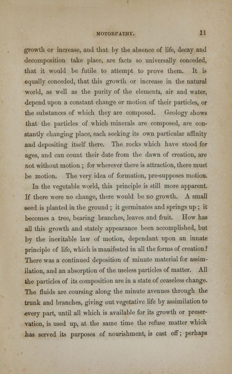 growth or increase, and that by the absence of life, decay and decomposition take place, are facts so universally conceded, that it would be futile to attempt to prove them. It is equally conceded, that this growth or increase in the natural world, as well as the purity of the elements, air and water, depend upon a constant change or motion of their particles, or the substances of which they are composed. Geology shows that the particles of which minerals are composed, are con- stantly changing place, each seeking its own particular affinity and depositing itself there. The rocks which have stood for ages, and can count their date from the dawn of creation, are not without motion ; for wherever there is attraction, there must be motion. The very idea of formation, pre-supposes motion. In the vegetable world, this principle is still more apparent. If there were no change, there would be no growth. A small seed is planted in the ground ; it germinates and springs up ; it becomes a tree, bearing branches, leaves and fruit. How has all this growth and stately appearance been accomplished, but by the inevitable law of motion, dependant upon an innate principle of life, which is manifested in all the forms of creation ? There was a continued deposition of minute material for assim- ilation, and an absorption of the useless particles of matter. All the particles of its composition are in a state of ceaseless change. The fluids are coursing along the minute avenues through the trunk and branches, giving out vegetative life by assimilation to every part, until all which is available for its growth or preser- vation, is used up, at the same time the refuse matter which has served its purposes of nourishment, is cast off; perhaps